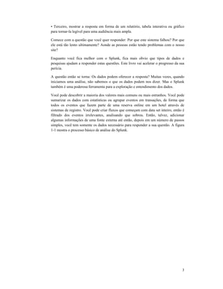 3
• Terceiro, mostrar a resposta em forma de um relatório, tabela interativa ou gráfico
para tornar-la legível para uma audiência mais ampla.
Comece com a questão que você quer responder: Por que este sistema falhou? Por que
ele está tão lento ultimamente? Aonde as pessoas estão tendo problemas com o nosso
site?
Enquanto você fica melhor com o Splunk, fica mais obvio que tipos de dados e
pesquisas ajudam a responder estas questões. Este livro vai acelerar o progresso da sua
perícia.
A questão então se torna: Os dados podem oferecer a resposta? Muitas vezes, quando
iniciamos uma análise, não sabemos o que os dados podem nos dizer. Mas o Splunk
também é uma poderosa ferramenta para a exploração e entendimento dos dados.
Você pode descobrir a maioria dos valores mais comuns ou mais estranhos. Você pode
sumarizar os dados com estatísticas ou agrupar eventos em transações, de forma que
todos os eventos que fazem parte de uma reserva online em um hotel através de
sistemas de registro. Você pode criar fluxos que começam com data set inteiro, então é
filtrado dos eventos irrelevantes, analisando que sobrou. Então, talvez, adicionar
algumas informações de uma fonte externa até então, depois em um número de passos
simples, você tem somente os dados necessário para responder a sua questão. A figura
1-1 mostra o processo básico de análise do Splunk.
 