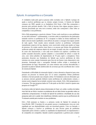 5
Splunk: A companhia e o Conceito
A verdadeira razão pela qual as pessoas estão excitadas com o Splunk é porque ele
ajuda a resolver problemas que os clientes sempre tiveram. A historia do Splunk
começou em 2002, quando os co fundadores Erik Swan e Rob Das começaram a
procurar pelo próximo desafio. Erik e Rob já haviam feito alguns projetos juntos e
estavam procurando por uma nova aventura, então eles começaram a falar sobre as
companhias e seus problemas.
Erik e Rob perguntaram a possíveis clientes “Como vocês resolvem os seus problemas
na sua infra estrutura?” continuamente, e ouviram sobre as experiências dos praticantes
tentando resolver os problemas de TI e recuperar os dados na forma tradicional. Os
dados estavam muito espalhados; eram difíceis de juntar e conseguir tirar algum sentido
de tudo aquilo. Todo mundo estava tentando resolver os problemas verificando
manualmente arquivos de log, algumas vezes escrevendo scripts para ajudar ao longo
do processo. Os scripts caseiros eram fracos e as pessoas que faziam eles geralmente
acabavam saindo das empresas depois de um tempo, levando com elas o conhecimento
de como eles funcionavam, e com cada nova tentativa de explorar o problema iria
acabar causando discussões, apontar culpados e a necessidade de refazer o script do
zero, com vários plantões do departamento de TI para suprir a emergência. Estes
praticantes disseram aos fundadores do Splunk que resolver problemas de infra
estrutura era como rastejar lentamente para fora de um buraco (seus datacenters) com
picaretas, iluminação ruim e navegação limitada (velhos scripts e tecnologia de
gerenciamento de logs). Resumindo, era como minerar uma caverna desconhecida, e
pensando na palavra Splunk (desbravador de cavernas) que eles escolheram dar o nome
do sistema de Splunk.
Entendendo a dificuldade da mineração digital, a única alternativa disponível para estas
pessoas era procurar na internet para ver se outras companhias tinham problemas
similares e haviam postado suas soluções online. Os fundadores estavam abismados que
as pessoas estavam gastando dinheiro nestes problemas de conhecimento comum, e
mesmo assim ninguém havia tentado construir uma solução. Erik e Rob perguntaram a
si mesmos, “Por que pesquisar dados de TI não pode ser tão fácil e intuitivo quanto uma
pesquisa no Google?™”
A primeira visão do Splunk estava direcionada em fazer um união e análise de dados
mais fácil de ser feita e resolver os problemas de um data Center ou grandes redes ou
ambientes computacionais. A missão do Splunk foi combinar a facilidade do uso das
pesquisas web com o poder dos trabalhosos métodos caseiros que os profissionais de
TI estavam usando para resolver os seus problemas.
Erik e Rob juntaram os fundos e a primeira versão do Splunk foi estreada na
LinuxWorld® 2005. O produto foi um grande sucesso e imediatamente virou um viral,
espalhado por sua disponibilidade como um download gratuito. Uma vez baixado, o
Splunk começou a resolver os problemas de uma diversa gama de problemas
impensados pelos clientes e acabou se espalhando de departamento em departamento e
de companhia em companhia. Quando usuários perguntaram a gerência para comprar
 