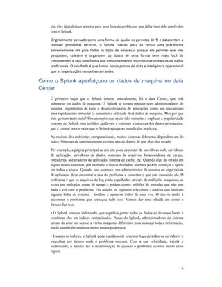 6
ele, eles já poderiam apontar para uma lista de problemas que já haviam sido resolvidos
com o Splunk.
Originalmente pensado como uma forma de ajudar os gerentes de TI e datacenters a
resolver problemas técnicos, o Splunk cresceu para se tornar uma plataforma
extremamente útil para todos os tipos de empresas porque ele permite que eles
pesquisem, coletem e organizem os dados de uma forma bem mais fácil de
compreender e seja uma forma que consuma menos recursos que os bancos de dados
tradicionais. O resultado é que temos novos pontos de vista e inteligência operacional
que as organizações nunca tiveram antes.
Como o Splunk aperfeiçoou os dados de maquina no data
Center
O primeiro lugar que o Splunk tomou, naturalmente, foi o data Center, que está
submerso em dados de maquina. O Splunk se tornou popular com administradores de
sistema, engenheiros de rede e desenvolvedores de aplicações como um mecanismo
para rapidamente entender (e aumentar a utilidade dos) dados de maquina. Mas por que
eles gostam tanto dele? Um exemplo que ajuda não somente a explicar a popularidade
precoce do Splunk mas também ajuda-nos a entender a natureza dos dados de maquina,
que é central para o valor que o Splunk agrega ao mundo dos negócios.
Na maioria dos ambientes computacionais, muitos sistemas diferentes dependem um do
outro. Sistemas de monitoramento enviam alertas depois de que algo deu errado.
Por exemplo, a página principal de um site pode depender de servidores web, servidores
de aplicação, servidores de dados, sistemas de arquivos, balanceadores de cargas,
roteadores, aceleradores de aplicação, sistema de cache, etc. Quando algo da errado em
algum destes sistemas, por exemplo o banco de dados, alarmes podem começar a apitar
em todos o níveis. Quando isto acontece, um administrador de sistema ou especialista
de aplicação deve encontrar a raiz do problema e consertar o que está causando ele. O
problema é que os arquivos de log estão espalhados através de múltiplas maquinas, as
vezes em múltiplas zonas de tempo e podem conter milhões de entradas que não tem
nada a ver com o problema. Em adição, os registros relevantes - aqueles que indicam
alguma falha do sistema - tendem a aparecer todos de uma vez. O desvio então é
encontrar o problema que começou tudo isso. Vamos dar uma olhada em como o
Splunk faz isso.
• O Splunk começa indexando, que significa juntar todos os dados de diversos locais e
combinar eles em índices centralizados. Antes do Splunk, administradores de sistema
teriam de criar um acesso a várias maquinas diferentes para alcançar toda a informação,
ainda usando ferramentas muito menos poderosas.
• Usando os índices, o Splunk pode rapidamente procurar logs de todos os servidores e
vasculhar por dentro onde o problema ocorreu. Com a sua velocidade, escala e
usabilidade, o Splunk faz a determinação de quando o problema ocorreu muito mais
rápida.
 