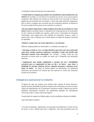 8
A inteligência operacional permite que organizações:
• Usando dados de maquina para ganhar um entendimento mais profundo dos seus
clientes: Por exemplo, se você observar as transações em um site, você o que as pessoas
compraram. Mas olhando com atenção nos logs servidor web você pode ver todas as
paginas que eles passaram antes de comprar, e, talvez elas sejam ainda mais importantes
para os lucros, as paginas que as pessoas que não compraram passaram. (Lembram-se
de nosso exemplo de busca para um novo produto no começo?)
• Revelar padrões importantes e dados analíticos derivados da correlação de várias
fontes: Quando você pode rastrear os indicadores do comportamento de um consumidor
de sites, chamar por detalhes dos registros, mídia social e informações de transações
armazenadas, uma imagem bem mais completa do consumidor começa a surgir. E
quanto mais e mais a interação com o cliente aparece nos dados de maquina, mais pode
ser aprendido.
• Reduzir o tempo entre um evento importante e a sua detecção:
Dados de maquina podem ser monitorados e co relatados em tempo real.
• Alavanque os feeds ao vivo e os dados históricos para fazer que está acontecendo
agora fazer sentido, encontrar tendências e anomalias e tomar uma decisão mais
informada baseada nesta informação: Por exemplo, o trafego criado pro uma
promoção na internet pode ser medido em tempo real e comparado com promoções
anteriores.
• Implementar uma solução rapidamente e entregar ela com a flexibilidade
necessária para as organizações de hoje em dia e no futuro - quer dizer, a
habilidade de entregar relatórios ad hoc, responder perguntas e adicionar novas
fontes de dados: Os dados do Splunk podem ser apresentados em dashboards
tradicionais que permitem aos usuários que eles explorem os eventos que continuem
fazendo novas questões.
Inteligência operacional no trabalho
O Splunk faz algo que nenhum outro produto pode: capturar de forma eficiente e
analisar enormes quantidade de dados de maquina não estruturados em series de tempo.
Apesar dos departamentos de TI geralmente começarem usando o Splunk para resolver
problemas tecnicamente esotéricos, eles rapidamente ganharão um entendimento
valioso para todos os outros setores dos negócio.
Usando dados de maquina no Splunk ajuda a resolver problemas irritantes de trabalho.
Aqui estão alguns exemplos:
• Um time de operações implementou uma aplicação de atendimento ao cliente através
da nuvem e usou o Splunk para fazer o diagnóstico. Eles logo perceberam que eles
 