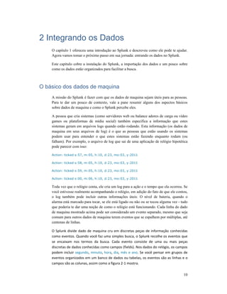 10
2 Integrando os Dados
O capitulo 1 ofereceu uma introdução ao Splunk e descreveu como ele pode te ajudar.
Agora vamos tomar o próximo passo em sua jornada: entrando os dados no Splunk.
Este capítulo cobre a instalação do Splunk, a importação dos dados e um pouco sobre
como os dados estão organizados para facilitar a busca.
O básico dos dados de maquina
A missão do Splunk é fazer com que os dados de maquina sejam úteis para as pessoas.
Para te dar um pouco de contexto, vale a pane resumir alguns dos aspectos básicos
sobre dados de maquina e como o Splunk percebe eles.
A pessoa que cria sistemas (como servidores web ou balance adores de carga ou vídeo
games ou plataformas de mídia social) também especifica a informação que estes
sistemas geram em arquivos logs quando estão rodando. Esta informação (os dados de
maquina em seus arquivos de log) é o que as pessoas que estão usando os sistemas
podem usar para entender o que estes sistemas estão fazendo enquanto rodam (ou
falham). Por exemplo, o arquivo de log que sai de uma aplicação de relógio hipotética
pode parecer com isso:
Action: ticked s:57, m:05, h:10, d:23, mo:03, y:2011
Action: ticked s:58, m:05, h:10, d:23, mo:03, y:2011
Action: ticked s:59, m:05, h:10, d:23, mo:03, y:2011
Action: ticked s:00, m:06, h:10, d:23, mo:03, y:2011
Toda vez que o relógio conta, ele cria um log para a ação e o tempo que ela ocorreu. Se
você estivesse realmente acompanhando o relógio, em adição do fato de que ele contou,
o log também pode incluir outras informações úteis: O nível de bateria, quando o
alarma está marcado para tocar, se ele está ligado ou não ou se tocou alguma vez - tudo
que poderia te dar uma noção de como o relógio está funcionando. Cada linha do dado
de maquina mostrado acima pode ser considerado um evento separado, mesmo que seja
comum para outros dados de maquina terem eventos que se espalhem por múltiplas, até
centenas de linhas.
O Splunk divide dado de maquina cru em discretas peças de informação conhecidas
como eventos. Quando você faz uma simples busca, o Splunk recolhe os eventos que
se encaixam nos termos da busca. Cada evento consiste de uma ou mais peças
discretas de dados conhecidas como campos (fields). Nos dados do relógio, os campos
podem incluir segundo, minuto, hora, dia, mês e ano. Se você pensar em grupos de
eventos organizados em um banco de dados ou tabelas, os eventos são as linhas e o
campos são as colunas, assim como a figura 2-1 mostra.
 