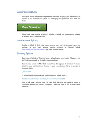 Baixando o Splunk
Você pode baixar um Splu
suporte de uso moderado do Splunk. Na home page do splunk.com, você verá este
botão:
Clique nele para começar a baixar e instalar o Splunk em computadores rodando
Windows®, Mac™, Linux
Instalando o Splunk
Instalar o Splunk é fácil, então vamos assumir que você vai conseguir fazer isso
sozinho. Se você tiver alguma questão, refira
(http://splunk.com/goto/book#tutorial
Starting Splunk
Para iniciar o Splunk no Windows, lance a aplicação pelo menu Iniciar. Olhe para a tela
do Windows, mostrada na figura 2
Para iniciar o Splunk no Mac OS X ou no Unix, abra a janela do terminal. Vá para o
diretório onde você instalou o Splu
comando, digite:
./splunk start
A última linha de informação que você vê quando o Splunk inicia é:
The Splunk web interface is at http://your
Siga o link para a tela de login. Se você ainda
credenciais padrão são admin e changeme. Depois de logar, a tela de boas
aparecera.
Você pode baixar um Splunk completamente funcionar de graça, para aprendizado ou
suporte de uso moderado do Splunk. Na home page do splunk.com, você verá este
Clique nele para começar a baixar e instalar o Splunk em computadores rodando
, Mac™, Linux® e Unix.
Instalar o Splunk é fácil, então vamos assumir que você vai conseguir fazer isso
sozinho. Se você tiver alguma questão, refira-se ao Tutorial Splunk
http://splunk.com/goto/book#tutorial), que cobre tudo em detalhe.
iniciar o Splunk no Windows, lance a aplicação pelo menu Iniciar. Olhe para a tela
do Windows, mostrada na figura 2-4, e continue lendo.
Para iniciar o Splunk no Mac OS X ou no Unix, abra a janela do terminal. Vá para o
diretório onde você instalou o Splunk, vá para o subdiretório Bin e no prompt de
A última linha de informação que você vê quando o Splunk inicia é:
The Splunk web interface is at http://your-machinename:8000
Siga o link para a tela de login. Se você ainda não tem um usuário e senha, as
credenciais padrão são admin e changeme. Depois de logar, a tela de boas
13
nk completamente funcionar de graça, para aprendizado ou
suporte de uso moderado do Splunk. Na home page do splunk.com, você verá este
Clique nele para começar a baixar e instalar o Splunk em computadores rodando
Instalar o Splunk é fácil, então vamos assumir que você vai conseguir fazer isso
se ao Tutorial Splunk
iniciar o Splunk no Windows, lance a aplicação pelo menu Iniciar. Olhe para a tela
Para iniciar o Splunk no Mac OS X ou no Unix, abra a janela do terminal. Vá para o
e no prompt de
não tem um usuário e senha, as
credenciais padrão são admin e changeme. Depois de logar, a tela de boas-vindas
 