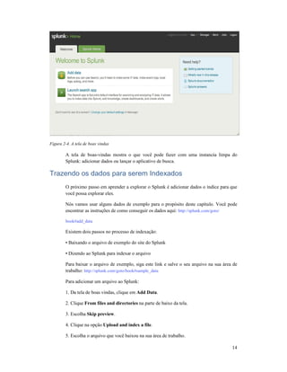 Figura 2-4. A tela de boas vindas
A tela de boas-vindas mostra o que você pode fazer com uma instancia limpa do
Splunk: adicionar dados ou lançar o aplicativo de busca.
Trazendo os dados para serem Indexados
O próximo passo em aprender a explorar o Splunk é adicionar dados o índice para que
você possa explorar eles.
Nós vamos usar alguns dados de exemplo para o propósito deste capítulo. Você pode
encontrar as instruções de como conseguir os dados aqui:
book#add_data
Existem dois passos no processo de indexação:
• Baixando o arquivo de exemplo d
• Dizendo ao Splunk para indexar o arquivo
Para baixar o arquivo de exemplo, siga este link e salve o seu arquivo na sua área de
trabalho: http://splunk.com/goto/book#sample_data
Para adicionar um arquivo ao Splunk:
1. Da tela de boas vindas, clique em
2. Clique From files and directories
3. Escolha Skip preview
4. Clique na opção Upload and index a file
5. Escolha o arquivo que você baixou na sua área de trabalho.
vindas mostra o que você pode fazer com uma instancia limpa do
dados ou lançar o aplicativo de busca.
Trazendo os dados para serem Indexados
O próximo passo em aprender a explorar o Splunk é adicionar dados o índice para que
você possa explorar eles.
Nós vamos usar alguns dados de exemplo para o propósito deste capítulo. Você pode
encontrar as instruções de como conseguir os dados aqui: http://splunk.com/goto/
Existem dois passos no processo de indexação:
• Baixando o arquivo de exemplo do site do Splunk
• Dizendo ao Splunk para indexar o arquivo
Para baixar o arquivo de exemplo, siga este link e salve o seu arquivo na sua área de
http://splunk.com/goto/book#sample_data
Para adicionar um arquivo ao Splunk:
as, clique em Add Data.
From files and directories na parte de baixo da tela.
Skip preview.
Upload and index a file.
5. Escolha o arquivo que você baixou na sua área de trabalho.
14
vindas mostra o que você pode fazer com uma instancia limpa do
O próximo passo em aprender a explorar o Splunk é adicionar dados o índice para que
Nós vamos usar alguns dados de exemplo para o propósito deste capítulo. Você pode
http://splunk.com/goto/
Para baixar o arquivo de exemplo, siga este link e salve o seu arquivo na sua área de
 