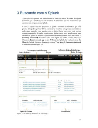 3 Buscando com o Splunk
Agora que você ganhou um entendimento de como os índices de dados do Splunk
funcionam (no Capítulo 2), vai ser mais fácil de entender o que está acontecendo que
acontece uma pesquisa com o Splunk.
É claro, o objetivo de uma pesquisa é te ajudar a encontrar exatamente o que você
precisa. Isto pode significar filtrar, sumarizar e visualizar uma grande quantidade de
dados, para responder a sua questão sobre os dados. Outras vezes, você pode precisar
grandes quantidades de dados regularmente. Muitas vezes, você simplesmente quer
encontrar a agulha no palheiro, aquele evento enterrado que tirou tudo dos trilhos. O
Summary dashboard lhe fornece uma visão rápida dos dados visíveis para você.
Clique em Launch search app
Home do Splunk, clique em
é mostrado como na figura 3
Figura 3-1. O Summary dashboard do Search app’s
Buscando com o Splunk
Agora que você ganhou um entendimento de como os índices de dados do Splunk
funcionam (no Capítulo 2), vai ser mais fácil de entender o que está acontecendo que
acontece uma pesquisa com o Splunk.
É claro, o objetivo de uma pesquisa é te ajudar a encontrar exatamente o que você
precisa. Isto pode significar filtrar, sumarizar e visualizar uma grande quantidade de
dados, para responder a sua questão sobre os dados. Outras vezes, você pode precisar
andes quantidades de dados regularmente. Muitas vezes, você simplesmente quer
encontrar a agulha no palheiro, aquele evento enterrado que tirou tudo dos trilhos. O
lhe fornece uma visão rápida dos dados visíveis para você.
h search app na aba Welcome do Splunk. Se você estiver na aba
do Splunk, clique em Search sob o menu Your Apps. O Summary dashboard
é mostrado como na figura 3-1.
1. O Summary dashboard do Search app’s
17
Agora que você ganhou um entendimento de como os índices de dados do Splunk
funcionam (no Capítulo 2), vai ser mais fácil de entender o que está acontecendo que
É claro, o objetivo de uma pesquisa é te ajudar a encontrar exatamente o que você
precisa. Isto pode significar filtrar, sumarizar e visualizar uma grande quantidade de
dados, para responder a sua questão sobre os dados. Outras vezes, você pode precisar
andes quantidades de dados regularmente. Muitas vezes, você simplesmente quer
encontrar a agulha no palheiro, aquele evento enterrado que tirou tudo dos trilhos. O
lhe fornece uma visão rápida dos dados visíveis para você.
do Splunk. Se você estiver na aba
Summary dashboard
 