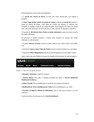 Perceba algumas coisas sobre esta
• A search bar (barra de busca
pesquisa.
• O time range picker (
ajuste do alcance de tempo. Você pode ver eventos dos últimos 15 minuto
exemplo, ou qualquer intervalo de tempo desejado. Para transporte de dados em tempo
real, você pode selecionar um intervalo para a visão, indo de 30 segundos a uma hora.
• O painel de All indexed data
dos dados indexados.
Os próximos 3 painéis mostram o valores mais recentes ou comuns que foram
indexados a cada categoria:
• O painel Sources (Fontes
vem.
• O painel de Source types
• O painel de Hosts (Hospedeiros
Agora vamos dar uma olhada nos menus de negação de busca perto do topo da página:
Figura 3-2. Menus de navegação de bus
• Summary (Sumario) é onde nós estamos.
• Search (Busca) leva para a interface principal de busca, a
(Dashboard de Busca).
• Status (Estado) lista as dashboards no estado da sua instancia do Splunk.
• Dashboards & Views
• Searches & Reports
relatórios.
A próxima seção introduz para você a
Perceba algumas coisas sobre esta dashboard:
barra de busca) no topo está vazia, pronta para você digitar a
(seletor de janela de tempo) a direita da search bar
de tempo. Você pode ver eventos dos últimos 15 minuto
exemplo, ou qualquer intervalo de tempo desejado. Para transporte de dados em tempo
real, você pode selecionar um intervalo para a visão, indo de 30 segundos a uma hora.
All indexed data (Todos os dados indexados) mostra um total
Os próximos 3 painéis mostram o valores mais recentes ou comuns que foram
indexados a cada categoria:
Fontes) mostra de quais arquivos (ou outras fontes) seus dados
Source types (Tipos de Fontes) mostra os tipos de fontes nos seus dados.
Hospedeiros) mostra de quais hospedeiros os seus dados vieram.
Agora vamos dar uma olhada nos menus de negação de busca perto do topo da página:
2. Menus de navegação de busca
é onde nós estamos.
leva para a interface principal de busca, a Search dashboard
lista as dashboards no estado da sua instancia do Splunk.
• Dashboards & Views (Dashboards & Visões) lista as dashboards e as visões.
• Searches & Reports (Buscas & Relatórios) lista as suas buscas salvas e os seus
A próxima seção introduz para você a Search dashboard.
18
) no topo está vazia, pronta para você digitar a
search bar permite o
de tempo. Você pode ver eventos dos últimos 15 minutos, por
exemplo, ou qualquer intervalo de tempo desejado. Para transporte de dados em tempo
real, você pode selecionar um intervalo para a visão, indo de 30 segundos a uma hora.
total corrente
Os próximos 3 painéis mostram o valores mais recentes ou comuns que foram
) mostra de quais arquivos (ou outras fontes) seus dados
) mostra os tipos de fontes nos seus dados.
) mostra de quais hospedeiros os seus dados vieram.
Agora vamos dar uma olhada nos menus de negação de busca perto do topo da página:
Search dashboard
) lista as dashboards e as visões.
lista as suas buscas salvas e os seus
 