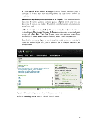 • Fields sidebar (Barra lateral de campos):
contagens de eventos. Este menu também permite que você adicione campos aos
resultados.
• Field discovery switch (Botão de descoberta de campos):
descoberta de campos ligada ou desligada. Quando o Splunk executa uma busca e a
descoberta de campos esta ligada, o Splunk tenta identificar campos automaticamente
com a busca atual.
• Results area (Área de resultados):
ordenados pelas Timestamps
evento. Sob o Raw Text
selecionados da Fields sidebar
Quando você começar a digitar na search bar, informação sensível ao contexto irá
começar a aparecer sob a barra, com as pesquisas que se encaixam a esquerda e a
ajuda a direita:
Figura 3-4. Informação útil aparece quando você coloca texto na search bar
Abaixo do time range picker, você vai v
• Fields sidebar (Barra lateral de campos): Mostra campos relevantes junto da
contagens de eventos. Este menu também permite que você adicione campos aos
d discovery switch (Botão de descoberta de campos): Torna automaticamente a
descoberta de campos ligada ou desligada. Quando o Splunk executa uma busca e a
descoberta de campos esta ligada, o Splunk tenta identificar campos automaticamente
• Results area (Área de resultados): Mostra os eventos de sua busca. Eventos são
Timestamps (Estampas de Tempo), que aparecem a esquerda de cada
Raw Text (Texto Cru) de cada evento estão quaisquer campos foram
Fields sidebar para que o eventos possua valores correspondentes.
Quando você começar a digitar na search bar, informação sensível ao contexto irá
começar a aparecer sob a barra, com as pesquisas que se encaixam a esquerda e a
4. Informação útil aparece quando você coloca texto na search bar
, você vai ver uma linha de icones:
20
Mostra campos relevantes junto da
contagens de eventos. Este menu também permite que você adicione campos aos
Torna automaticamente a
descoberta de campos ligada ou desligada. Quando o Splunk executa uma busca e a
descoberta de campos esta ligada, o Splunk tenta identificar campos automaticamente
Mostra os eventos de sua busca. Eventos são
), que aparecem a esquerda de cada
) de cada evento estão quaisquer campos foram
para que o eventos possua valores correspondentes.
Quando você começar a digitar na search bar, informação sensível ao contexto irá
começar a aparecer sob a barra, com as pesquisas que se encaixam a esquerda e a
 