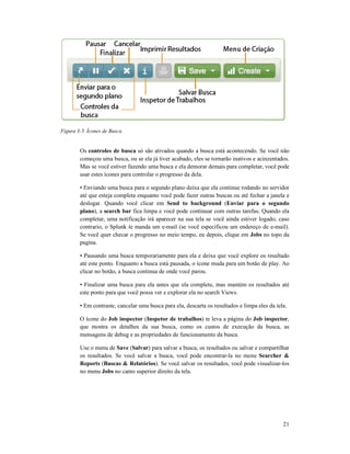 Figura 3-5. Ícones de Busca
Os controles de busca
começou uma busca, ou se ela já tiver acabado, eles se tornarão inativos e acinzentados.
Mas se você estiver fazendo uma busca e ela demorar demais para completar, você pode
usar estes ícones para controlar o progresso da dela.
• Enviando uma busca para o segundo plano deixa que ela continue rodando no servidor
até que esteja completa enquanto você pode fazer outras buscas ou até fechar a janela e
deslogar. Quando você clicar em
plano), a search bar fica limpa e você pode continuar com outras tarefas. Quando ela
completar, uma notificação irá aparecer na sua tela se você ainda estiver logado; caso
contrario, o Splunk te manda um e
Se você quer checar o progresso no meio tempo, eu depois, clique em
pagina.
• Pausando uma busca temporariamente para ela e deixa que você explore os resultado
até este ponto. Enquanto a busca está pausada, o ícone
clicar no botão, a busca continua de onde você parou.
• Finalizar uma busca para ela antes que ela complete, mas
este ponto para que você possa ver e explorar ela no search
• Em contraste, cancelar uma busca para ela, descarta os resultados e limpa eles da tela.
O ícone do Job inspector
que mostra os detalhes da sua busca, como os custos de execução da busca, as
mensagens de debug e as p
Use o menu de Save (Salvar
os resultados. Se você salvar a busca, você pode encontrar
Reports (Buscas & Relatórios
no menu Jobs no canto superior direito da tela.
só são ativados quando a busca está acontecendo. Se você não
começou uma busca, ou se ela já tiver acabado, eles se tornarão inativos e acinzentados.
Mas se você estiver fazendo uma busca e ela demorar demais para completar, você pode
ra controlar o progresso da dela.
• Enviando uma busca para o segundo plano deixa que ela continue rodando no servidor
até que esteja completa enquanto você pode fazer outras buscas ou até fechar a janela e
. Quando você clicar em Send to background (Enviar para o segundo
fica limpa e você pode continuar com outras tarefas. Quando ela
completar, uma notificação irá aparecer na sua tela se você ainda estiver logado; caso
contrario, o Splunk te manda um e-mail (se você especificou um endereço de e
Se você quer checar o progresso no meio tempo, eu depois, clique em Jobs
• Pausando uma busca temporariamente para ela e deixa que você explore os resultado
até este ponto. Enquanto a busca está pausada, o ícone muda para um botão de play. Ao
clicar no botão, a busca continua de onde você parou.
• Finalizar uma busca para ela antes que ela complete, mas mantém os resultados até
este ponto para que você possa ver e explorar ela no search Views.
elar uma busca para ela, descarta os resultados e limpa eles da tela.
Job inspector (Inspetor de trabalhos) te leva a página do Job inspector
que mostra os detalhes da sua busca, como os custos de execução da busca, as
mensagens de debug e as propriedades de funcionamento da busca.
Salvar) para salvar a busca, os resultados ou salvar e compartilhar
os resultados. Se você salvar a busca, você pode encontrar-la no menu Searcher &
Buscas & Relatórios). Se você salvar os resultados, você pode visualizar
no canto superior direito da tela.
21
só são ativados quando a busca está acontecendo. Se você não
começou uma busca, ou se ela já tiver acabado, eles se tornarão inativos e acinzentados.
Mas se você estiver fazendo uma busca e ela demorar demais para completar, você pode
• Enviando uma busca para o segundo plano deixa que ela continue rodando no servidor
até que esteja completa enquanto você pode fazer outras buscas ou até fechar a janela e
Enviar para o segundo
fica limpa e você pode continuar com outras tarefas. Quando ela
completar, uma notificação irá aparecer na sua tela se você ainda estiver logado; caso
um endereço de e-mail).
Jobs no topo da
• Pausando uma busca temporariamente para ela e deixa que você explore os resultado
muda para um botão de play. Ao
os resultados até
elar uma busca para ela, descarta os resultados e limpa eles da tela.
Job inspector,
que mostra os detalhes da sua busca, como os custos de execução da busca, as
) para salvar a busca, os resultados ou salvar e compartilhar
Searcher &
). Se você salvar os resultados, você pode visualizar-los
 