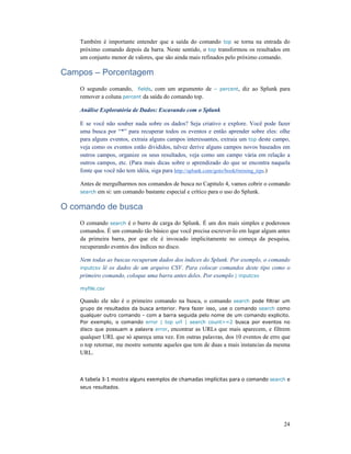 24
Também é importante entender que a saída do comando top se torna na entrada do
próximo comando depois da barra. Neste sentido, o top transformou os resultados em
um conjunto menor de valores, que são ainda mais refinados pelo próximo comando.
Campos – Porcentagem
O segundo comando, fields, com um argumento de – percent, diz ao Splunk para
remover a coluna percent da saída do comando top.
Análise Exploratória de Dados: Escavando com o Splunk
E se você não souber nada sobre os dados? Seja criativo e explore. Você pode fazer
uma busca por “*” para recuperar todos os eventos e então aprender sobre eles: olhe
para alguns eventos, extraia alguns campos interessantes, extraia um top deste campo,
veja como os eventos estão divididos, talvez derive alguns campos novos baseados em
outros campos, organize os seus resultados, veja como um campo vária em relação a
outros campos, etc. (Para mais dicas sobre o aprendizado do que se encontra naquela
fonte que você não tem idéia, siga para http://splunk.com/goto/book#mining_tips.)
Antes de mergulharmos nos comandos de busca no Capitulo 4, vamos cobrir o comando
search em si: um comando bastante especial e crítico para o uso do Splunk.
O comando de busca
O comando search é o burro de carga do Splunk. É um dos mais simples e poderosos
comandos. É um comando tão básico que você precisa escrever-lo em lugar algum antes
da primeira barra, por que ele é invocado implicitamente no começa da pesquisa,
recuperando eventos dos índices no disco.
Nem todas as buscas recuperam dados dos índices do Splunk. Por exemplo, o comando
inputcsv lê os dados de um arquivo CSV. Para colocar comandos deste tipo como o
primeiro comando, coloque uma barra antes deles. Por exemplo | inputcsv
myfile.csv
Quando ele não é o primeiro comando na busca, o comando search pode filtrar um
grupo de resultados da busca anterior. Para fazer isso, use o comando search como
qualquer outro comando - com a barra seguida pelo nome de um comando explicito.
Por exemplo, o comando error | top url | search count>=2 busca por eventos no
disco que possuam a palavra error, encontrar as URLs que mais aparecem, e filtrem
qualquer URL que só apareça uma vez. Em outras palavras, dos 10 eventos de erro que
o top retornar, me mostre somente aqueles que tem de duas a mais instancias da mesma
URL.
A tabela 3-1 mostra alguns exemplos de chamadas implícitas para o comando search e
seus resultados.
 