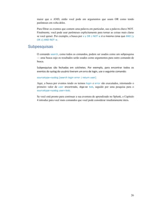 26
maior que o AND, então você pode em argumentos que usam OR como tendo
parênteses em volta deles.
Para filtrar os eventos que contem uma palavra em particular, use a palavra chave NOT.
Finalmente, você pode usar parênteses explicitamente para tornar as coisas mais claras
se você quiser. Por exemplo, a busca por x y OR z NOT w é a mesma coisa que AND (y
OR z) AND NOT w.
Subpesquisas
O comando search, como todos os comandos, podem ser usados como um subpesquisa
— uma busca cujo os resultados serão usados como argumentos para outro comando de
busca.
Subpesquisas são fechadas em colchetes. Por exemplo, para encontrar todos os
eventos do syslog do usuário tiveram um erro de login, use o seguinte comando:
sourcetype=syslog [search login error | return user]
Aqui, a busca por eventos tendo os termos login e error são executados, retornando o
primeiro valor de user encontrado, diga-se bob, seguido por uma pesquisa para o
sourcetype=syslog user=bob.
Se você está pronto para continuar a sua aventura de aprendizado no Splunk, o Capitulo
4 introduz para você mais comandos que você pode considerar imediatamente úteis.
 