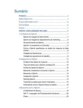 Sumário
Prefácio.................................................................................. i
Sobre Este Livro......................................................................ii
O que está neste Livro? .........................................................iii
Convenções ...........................................................................iv
Avisos..................................................................................... v
PARTE I EXPLORANDO SPLUNK........................................ 1
1 A Historia do Splunk............................................................ 1
Splunk ao resgate do Data Center ........................................ 1
Splunk ao resgate do departamento de marketing................ 2
Se aproximando do Splunk.................................................... 2
Splunk: A companhia e o Conceito ....................................... 5
Como o Splunk aperfeiçoou os dados de maquina no data
Center.................................................................................... 6
Inteligência Operacional ........................................................ 7
Inteligência operacional no trabalho...................................... 8
2 Integrando os Dados ......................................................... 10
O básico dos dados de maquina .........................................10
Tipos de dados que o Splunk consegue ler ........................ 12
Fontes de dados do Splunk.................................................12
Baixando, Instalando e Iniciando o Splunk.......................... 12
Baixando o Splunk...............................................................13
Instalando o Splunk ............................................................. 13
Starting Splunk ....................................................................13
Trazendo os dados para serem Indexados......................... 14
Entendendo como o Splunk Indexa os dados..................... 15
3 Buscando com o Splunk.................................................... 17
A Dashboard de Busca........................................................ 19
SPL™: Linguagem de Processamento de Busca ............... 22
Pipes.................................................................................... 23
 