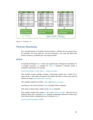 Figura 4-1. Comando sort
Filtrando Resultados
Este comandos pegam os resultados da busca anterior e reduzem eles em grupos menos
de resultados. Em outras palavras, você está estreitando a sua visão dos dados para
mostrar somente os resultad
where
O comando de filtragem
a avaliação funcionar e o resultado for
resultado é descartado. Por exemplo:
source=job_listings | where salary > industry_average
Este exemplo recupera trabalhos listando e descartando aqueles que o salário não é
maior do que o valor médio da industria. Ele também descarta os eventos que estão em
falta de um campo salary
This example compares two fields
something we can only do with the
field values to literal values, simply use the
Este exemplo compara dois campos
podemos fazer com o comando
seus valores literais, simplesmente use o comando
source=job_listings salary>80000
Filtrando Resultados
Este comandos pegam os resultados da busca anterior e reduzem eles em grupos menos
de resultados. Em outras palavras, você está estreitando a sua visão dos dados para
mostrar somente os resultados que você está procurando.
O comando de filtragem where avalia uma expressão para a filtragem dos resultados. Se
a avaliação funcionar e o resultado for TRUE, o resultado é mantido; senão, o
resultado é descartado. Por exemplo:
| where salary > industry_average
Este exemplo recupera trabalhos listando e descartando aqueles que o salário não é
maior do que o valor médio da industria. Ele também descarta os eventos que estão em
salary ou industry_average.
example compares two fields—salary and industry_average—
something we can only do with the where command. When comparing
field values to literal values, simply use the search command:
Este exemplo compara dois campos - salary and industry_average - algo que nós só
podemos fazer com o comando where. Quando comparando valores de campos para
seus valores literais, simplesmente use o comando search:
source=job_listings salary>80000
29
Este comandos pegam os resultados da busca anterior e reduzem eles em grupos menos
de resultados. Em outras palavras, você está estreitando a sua visão dos dados para
avalia uma expressão para a filtragem dos resultados. Se
, o resultado é mantido; senão, o
Este exemplo recupera trabalhos listando e descartando aqueles que o salário não é
maior do que o valor médio da industria. Ele também descarta os eventos que estão em
algo que nós só
. Quando comparando valores de campos para
 
