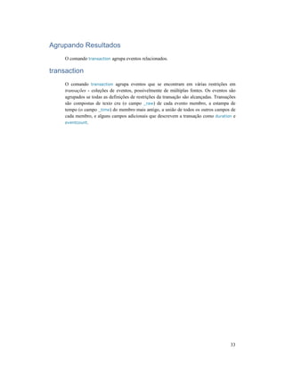 33
Agrupando Resultados
O comando transaction agrupa eventos relacionados.
transaction
O comando transaction agrupa eventos que se encontram em várias restrições em
transações - coleções de eventos, possivelmente de múltiplas fontes. Os eventos são
agrupados se todas as definições de restrições da transação são alcançadas. Transações
são compostas de texto cru (o campo _raw) de cada evento membro, a estampa de
tempo (o campo _time) do membro mais antigo, a união de todos os outros campos de
cada membro, e alguns campos adicionais que descrevem a transação como duration e
eventcount.
 