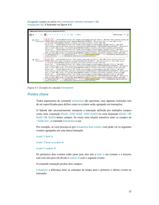 O segundo exemplo na tabela 4-6, transaction clientip maxspan=30s
maxpause=5s, é ilustrado na figura 4
Figura 4-5. Exemplo do comando transaction
Pontos chave
Todos argumentos do comando
de ser especificadas para definir como os eventos serão agrupado em transações.
O Splunk não necessariamente interpreta a transação definida por
como uma conjunção (field1 AND field2
field2 OR field3) destes campos. Se existe uma relação transitiva entre os campos no
<fields list>, o comando
Por exemplo, se você procura
eventos agrupados em uma única transação:
event=1 host=a
event=2 host=a cookie=b
event=3 cookie=b
Os primeiros dois eventos estão junto pois eles tem o
está com eles pois ele divide o
O comando transação produz dois campos:
• duration: a diferença entre as estampas de tempo para o primeiro e último evento na
transação.
transaction clientip maxspan=30s
, é ilustrado na figura 4-5.
transaction
Todos argumentos do comando transaction são opcionais, mas algumas restrições tem
de ser especificadas para definir como os eventos serão agrupado em transações.
O Splunk não necessariamente interpreta a transação definida por múltiplos
field1 AND field2 AND field3) ou uma disjunção (
) destes campos. Se existe uma relação transitiva entre os campos no
, o comando transaction a usa.
Por exemplo, se você procura-se por transaction host cookie, você pode ver os seguintes
eventos agrupados em uma única transação:
event=2 host=a cookie=b
Os primeiros dois eventos estão junto pois eles tem o host=a em comum e o terceiro
está com eles pois ele divide o cookie=b com o segundo evento.
ransação produz dois campos:
: a diferença entre as estampas de tempo para o primeiro e último evento na
35
são opcionais, mas algumas restrições tem
de ser especificadas para definir como os eventos serão agrupado em transações.
múltiplos campos
) ou uma disjunção (field1 OR
) destes campos. Se existe uma relação transitiva entre os campos no
, você pode ver os seguintes
em comum e o terceiro
: a diferença entre as estampas de tempo para o primeiro e último evento na
 