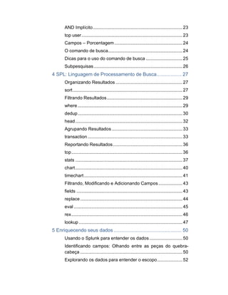 AND Implícito....................................................................... 23
top user................................................................................ 23
Campos – Porcentagem......................................................24
O comando de busca...........................................................24
Dicas para o uso do comando de busca ............................. 25
Subpesquisas ...................................................................... 26
4 SPL: Linguagem de Processamento de Busca.................. 27
Organizando Resultados ..................................................... 27
sort....................................................................................... 27
Filtrando Resultados............................................................ 29
where ................................................................................... 29
dedup................................................................................... 30
head..................................................................................... 32
Agrupando Resultados ........................................................ 33
transaction ........................................................................... 33
Reportando Resultados....................................................... 36
top........................................................................................ 36
stats ..................................................................................... 37
chart..................................................................................... 40
timechart.............................................................................. 41
Filtrando, Modificando e Adicionando Campos................... 43
fields .................................................................................... 43
replace.................................................................................44
eval ......................................................................................45
rex........................................................................................ 46
lookup ..................................................................................47
5 Enriquecendo seus dados ................................................. 50
Usando o Splunk para entender os dados .......................... 50
Identificando campos: Olhando entre as peças do quebra-
cabeça .................................................................................50
Explorando os dados para entender o escopo.................... 52
 