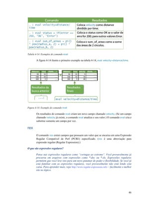 Tabela 4-14. Exemplos do comando
A figura 4-14 ilustra o primeiro exemplo na tabela 4
Figura 4-14. Exemplo do comando eval
Os resultados do comando
chamado velocity já existe, o comando
substitui somente um campo por vez.
rex
O comando rex extrai campos que possuem um valor que se encaixa em uma
Regular Compatível de Perl (PCRE) especificado. (
expressão regular (Regular Ex
O que são expressões regulares?
Pense nas expressões regulares como “coringas ao extremo”. Você provavelmente já
procurou em arquivos com expressões como *.doc ou *.xls. Expressões regulares
permitem que você leve isto para um novo patamar de poder e flexibilidade. Se você já
está familiar com as expressões regulares, você provavelmente não está lendo esta
caixa. Para aprender mais, veja
site no tópico.
14. Exemplos do comando eval
14 ilustra o primeiro exemplo na tabela 4-14, eval velocity=distance/time
eval
Os resultados do comando eval criam um novo campo chamado velocity. (Se um campo
já existe, o comando eval atualiza o seu valor.) O comando
substitui somente um campo por vez.
extrai campos que possuem um valor que se encaixa em uma
Regular Compatível de Perl (PCRE) especificado. (rex é uma abreviação pa
expressão regular (Regular Expression).)
O que são expressões regulares?
Pense nas expressões regulares como “coringas ao extremo”. Você provavelmente já
quivos com expressões como *.doc ou *.xls. Expressões regulares
permitem que você leve isto para um novo patamar de poder e flexibilidade. Se você já
está familiar com as expressões regulares, você provavelmente não está lendo esta
mais, veja http://www.regular-expressions.info —facilmente o melhor
46
velocity=distance/time.
. (Se um campo
atualiza o seu valor.) O comando eval cria e
extrai campos que possuem um valor que se encaixa em uma Expressão
é uma abreviação para
Pense nas expressões regulares como “coringas ao extremo”. Você provavelmente já
quivos com expressões como *.doc ou *.xls. Expressões regulares
permitem que você leve isto para um novo patamar de poder e flexibilidade. Se você já
está familiar com as expressões regulares, você provavelmente não está lendo esta
facilmente o melhor
 