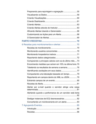 Preparando para reportagem e agregação ......................... 55
Visualizando os Dados ........................................................ 59
Criando Visualizações ......................................................... 60
Criando Dashboards............................................................ 61
Criando Alertas....................................................................63
Criando Alertas através do Instrutor....................................63
Afinando Alertas Usando o Gerenciador............................. 66
Customizando as Ações para um Alerta ............................. 68
O Gerenciador de Alertas.................................................... 69
PARTE II RECEITAS ........................................................... 70
6 Receitas para monitoramentos e alertas ........................... 70
Receitas de monitoramento.................................................70
Monitorando usuários concorrentes ....................................70
Monitorando hospedeiros inativos....................................... 71
Reportando dados categorizados........................................72
Comparando o principais valores com os do último mês....73
Encontrando medidas que caíram em 10% na última hora. 75
Tabelando os resultados de semana a semana..................76
Identificando oscilações em seus dados............................. 77
Compactando uma tabulação baseada em tempo.............. 79
Reportando em campos dentro do XML ou JSON.............. 79
Extraindo campos de um evento .........................................80
Receitas de Alerta ...............................................................81
Alertar por e-mail quando o servidor atinge uma carga
determinada.........................................................................81
Alertando quando a performance de um servidor está lenta
............................................................................................. 82
Desligar instancias de EC2 desnecessárias ....................... 82
Convertendo um monitoramento em um alerta................... 83
7 Agrupando Eventos........................................................... 85
Introdução............................................................................ 85
Receitas............................................................................... 86
 