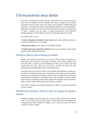 50
5 Enriquecendo seus dados
Para fazer os seus dados mais úteis, adiciones conhecimento a eles. O que a gente quer
dizer com isso? Quando você diz ao Splunk como extrair os campos dos seus dados,
você pode começar a discutir sobre estes campos e dar ao Splunk o conhecimento para
classificar os seus dados para análises mais profundas. Quando você salva reportagens e
dashboards, seus dados se tornam mais fáceis de entender, tanto para você quanto para
os outros. E quando você cria alertas, o Splunk proativamente revela potenciais
problemas para que você não tenha que procurar manualmente depois do ocorrido.
Este capítulo cobre 3 áreas:
• Usando o Splunk para entender os seus dados mostra como explorar, categorizar e
se tornar mais familiar com os seus dados.
• Mostrando os dados mostra o básico da visualização de dados.
• Criando alertas para potenciais problemas mostra como localizar e mandar alertas
quando os dados alcançam uma marca.
Usando o Splunk para entender os dados
Quando você encontrar pela primeira vez uma nova fonte de dados de maquina, ele
pode parecer como uma massa sem sentido de números e texto crípticos. Quanto mais
você sabe sobre o sistema que está bombeando os dados, mais os dados irão fazer
sentido para você. Mas mesmo que você saiba o conjunto de dados bem, uma
exploração mais profunda pode lhe trazer novas perspectivas.
O primeiro passo em conhecer os dados é usar o Splunk para identificar os campos nos
seus dados. Você pode pensar que isto é como procurar entre todas as peças do quebra-
cabeça, primeiro notando seus formatos. O próximo passo é categorizar os dados como
uma proposta para agregação e reportagem. Isto é como organizar as peças do quebra-
cabeça em peças de borda e peças do meio. Quando mais você for capaz de entender os
dados e montar o quebra-cabeça, mais claro a imagem vai ficando.
E por último, a imagem está completa (mostrando os dados) e você pode compartilhar
ela com os outros.
Identificando campos: Olhando entre as peças do quebra-
cabeça
O Splunk reconhece muitos dos tipos mais comuns de dados, referidos como tipos de
fonte. Se você colocar o tipo de fonte correto, o Splunk pode usar ambientações pré-
configuradas para tentar identificar os campos. Este é o caso para muitos dos logs de
servidores web, por exemplo.
 