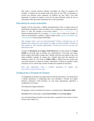 51
Mas ainda é comum existirem atributos escondidos nos dados de maquina. Por
exemplo, a categoria de um produto pode fazer parte de uma URL. Examinando os
eventos que possuem certas categorias de produtos nas suas URLs, você pode
determinar os tempos de resposta e taxas de erro para diferentes seções do site ou
informações sobre quais tipos de produtos são os mais procurados.
Descoberta de campo automática
Quando você faz uma busca, o Splunk automaticamente extrai os campos através da
identificação de padrões comuns nos dados, como a presença de um sinal igual entre a
chave e o valor. Por exemplo, se um evento contem “… id=11 lname=smith … ” o
Splunk automaticamente cria os campos id e lname com os valores de exemplo. E,
como foi mencionado no capítulo 2, alguns campos (como source, sourcetype, host,
_time e linecount) serão sempre identificados.
Não consegue achar o que você está procurando? Comece a procurar por isso. O
Splunk mostra somente um certo número de campos na tela por padrão. Centenas ou
mais podem ter sido extraídos perfeitamente. Procurar por eles faz com que eles
apareçam no topo.
O botão de Descoberta de Campos (Field Discovery) na barra lateral de Campos
(Fields) ta tela pode ligar ou desligar este comportamento. Você pode usar alguns
destes campos selecionados (campos que o Splunk selecionou por padrão ou que você
tenha escolhido), seguidos de campos que o Splunk achou pois eles aparecem em
múltiplos eventos. Se você clicar em Editar (Edit), o Splunk lista mais campos que
você pode adicionar ao grupo de campos selecionados. Criando em qualquer campo
mostra pra você os valores mais comuns extraídos dos resultados da sua busca.
Para mais informações sobre a extração automática de campos, veja
http://splunk.com/goto/book#auto_fields.
Configurando a Extração de Campos
A configuração da extração de campos pode ser feita de duas formas. Você pode deixar
o Splunk automatizar a configuração para você utilizando o Extrator de Campos
Interativo (Interactive Field Extrator), ou você pode manualmente especificar a
configuração você mesmo.
O Extrator de Campos Interativo
De qualquer evento no resultado de sua busca, você pode iniciar o Interactive Field
Extractor (IFX) selecionando a opção Extract Fields do menu Event option,
que você pode alcançar clicando na seta para baixo a esquerda de um evento na lista de
eventos (veja a figura 5-1).
 