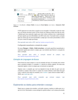Figure 5-1. Escolhendo o Extract Fields
Extractor
O IFX aparecerá em outra aba ou janela no seu navegador. Colocando
que você deseja encontrar (como o IP do cliente nos endereços dentro dos logs de web),
o Splunk gera uma expressão regular que extrai valores similares (isto é especialmente
útil para aqueles que tem dificuldades com REX entre nós). Você
(para ter certeza que ela está encontrando o campo que você estava procurando) e salvar
ela com o nome do campo que deseja.
Para aprender mais sobre o IFX, veja
Configurando manualmente a extração dos
Do menu Manager » Fields » Field extractions
expressão regular para extrair o campo, que é um método mais flexível e avançado de
fazer a extração.
Para aprender mais sobre a extração manual de campos, veja
http://splunk.com/goto/book#config_fields
Extração de Linguagem de Busca
Outra forma de extrair campos é o uso de comandos de busca. O comando mais comum
para a extração de dados é o comando
expressão regular e extrai os campos que se encaixam na
Alguma vezes o comando que você usa depende do tipo de dado do qual você está
extraindo os campos. Para extrair os campos de eventos tabulares
como a saída de uma linha de comando), use o
JSON, use o spath ou xmlkv
Para aprender mais sobre comandos que extraem campos, veja
http://splunk.com/goto/book#search_fields
Explorando os dados pa
Depois que os campos são extraídos, você pode começar a explorar os dados para ver o
que ele te diz. Retornando a nossa analogia do quebra
Extract Fields do menu do Event Options você inicia o Interactive Field
O IFX aparecerá em outra aba ou janela no seu navegador. Colocando os tipos de valor
que você deseja encontrar (como o IP do cliente nos endereços dentro dos logs de web),
o Splunk gera uma expressão regular que extrai valores similares (isto é especialmente
útil para aqueles que tem dificuldades com REX entre nós). Você pode testar a extração
(para ter certeza que ela está encontrando o campo que você estava procurando) e salvar
ela com o nome do campo que deseja.
Para aprender mais sobre o IFX, veja http://splunk.com/goto/book#ifx.
Configurando manualmente a extração dos campos
Manager » Fields » Field extractions, você pode especificar manualmente a
expressão regular para extrair o campo, que é um método mais flexível e avançado de
Para aprender mais sobre a extração manual de campos, veja
//splunk.com/goto/book#config_fields.
Extração de Linguagem de Busca
Outra forma de extrair campos é o uso de comandos de busca. O comando mais comum
para a extração de dados é o comando rex, descrito no último capítulo. Ele toma uma
expressão regular e extrai os campos que se encaixam na expressão.
Alguma vezes o comando que você usa depende do tipo de dado do qual você está
extraindo os campos. Para extrair os campos de eventos tabulares multi linha
como a saída de uma linha de comando), use o multikv e para extrair de dados XML e
xmlkv.
Para aprender mais sobre comandos que extraem campos, veja
http://splunk.com/goto/book#search_fields.
Explorando os dados para entender o escopo
Depois que os campos são extraídos, você pode começar a explorar os dados para ver o
que ele te diz. Retornando a nossa analogia do quebra-cabeça, você começa procurando
52
Interactive Field
os tipos de valor
que você deseja encontrar (como o IP do cliente nos endereços dentro dos logs de web),
o Splunk gera uma expressão regular que extrai valores similares (isto é especialmente
pode testar a extração
(para ter certeza que ela está encontrando o campo que você estava procurando) e salvar
, você pode especificar manualmente a
expressão regular para extrair o campo, que é um método mais flexível e avançado de
Para aprender mais sobre a extração manual de campos, veja
Outra forma de extrair campos é o uso de comandos de busca. O comando mais comum
, descrito no último capítulo. Ele toma uma
Alguma vezes o comando que você usa depende do tipo de dado do qual você está
lti linha (Tal qual
e para extrair de dados XML e
Para aprender mais sobre comandos que extraem campos, veja
Depois que os campos são extraídos, você pode começar a explorar os dados para ver o
cabeça, você começa procurando
 