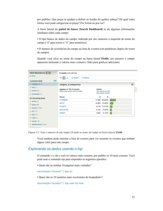 por padrões. Que peças te ajudam a definir as bordas do quebra c
forma você pode categorizar as peças? Por forma ou por cor?
A barra lateral do painel de busca
imediatas sobre cada campo:
• O tipo básico de dados do campo, indicado por um caractere a esquerda do nome do
campo (“a” para textos e “#” para
• O número de ocorrências do campo na lista de eventos (em
do campo).
Quando você clica no nome do cam
aparecem incluindo o valores mais comuns e links para gráficos adicionais.
Figura 5-2. Veja o sumario de um campo clicando no nome do campo na barra lateral
Você também pode estreitar a lista de
algum valor para este campo.
Explorando os dados usando o top
O comando top da a você os valores mais comuns, por padrão os 10 mais comuns. Você
pode usar o comando top para responder as seguintes questões:
• Quais são as minhas 10 páginas mais visitadas?
sourcetype=”access*” | top uri
• Quais são os 10 usuários mais recorrentes do hospedeiro?
sourcetype=”access*” | top user by host
por padrões. Que peças te ajudam a definir as bordas do quebra cabeça? De qual outra
forma você pode categorizar as peças? Por forma ou por cor?
painel de busca (Search Dashboard) te da algumas informações
imediatas sobre cada campo:
• O tipo básico de dados do campo, indicado por um caractere a esquerda do nome do
campo (“a” para textos e “#” para numérico).
• O número de ocorrências do campo na lista de eventos (em parênteses depois do nome
no nome do campo na barra lateral Fields, um sumario o campo
aparecem incluindo o valores mais comuns e links para gráficos adicionais.
2. Veja o sumario de um campo clicando no nome do campo na barra lateral Fields
Você também pode estreitar a lista de eventos para ver somente os eventos que tenham
algum valor para este campo.
Explorando os dados usando o top
da a você os valores mais comuns, por padrão os 10 mais comuns. Você
pode usar o comando top para responder as seguintes questões:
Quais são as minhas 10 páginas mais visitadas?
sourcetype=”access*” | top uri
• Quais são os 10 usuários mais recorrentes do hospedeiro?
sourcetype=”access*” | top user by host
53
abeça? De qual outra
) te da algumas informações
• O tipo básico de dados do campo, indicado por um caractere a esquerda do nome do
depois do nome
, um sumario o campo
Fields.
eventos para ver somente os eventos que tenham
da a você os valores mais comuns, por padrão os 10 mais comuns. Você
 
