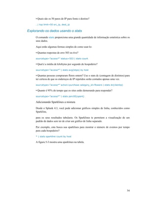 54
• Quais são os 50 pares de IP para fonte e destino?
…| top limit=50 src_ip, dest_ip
Explorando os dados usando o stats
O comando stats proporciona uma grande quantidade de informação estatística sobre os
seus dados.
Aqui estão algumas formas simples de como usar-lo:
• Quantas respostas de erro 503 eu tive?
sourcetype=”access*” status=503 | stats count
• Qual é a média de kilobytes por segundo do hospedeiro?
sourcetype=”access*” | stats avg(kbps) by host
• Quantas pessoas compraram flores ontem? Use o stats dc (contagem de distintos) para
ter certeza de que os endereços de IP repetidos serão contados apenas uma vez.
sourcetype=”access*” action=purchase category_id=flowers | stats dc(clientip)
• Quanto é 95% do tempo que os sites estão demorando para responder?
sourcetype=”access*” | stats perc95(spent)
Adicionando Sparklines a mistura
Desde o Splunk 4.3, você pode adicionar gráficos simples de linha, conhecidos como
Sparkline,
para os seus resultados tabulares. Os Sparklines te permitem a visualização de um
padrão de dados sem ter de criar um gráfico de linha separado.
Por exemplo, esta busca usa sparklines para mostrar o número de eventos por tempo
para cada hospedeiro?
* | stats sparkline count by host
A figura 5-3 mostra uma sparklines na tabela.
 