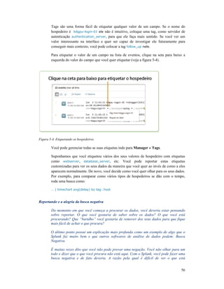 Tags são uma forma fácil de etiquetar qualquer valor de um campo. Se o nome do
hospedeiro é bdgpu-login
autenticação authentication_server
valor interessante na interface e quer ser capaz de investigar ele futuramente para
conseguir mais contexto, você pode colocar a
Para etiquetar o valor de um campo na lista de eventos, clique na
esquerda do valor do campo que você quer etiquetar (veja a figura 5
Figura 5-4. Etiquetando os hospedeiros
Você pode gerenciar todas as suas etiquetas indo para
Suponhamos que você etiquetou vários dos seus valores de hospedeiro com etiquetas
como webserver, database_server
customizadas para ver os seus dados da maneira que você quer ao invés de como a eles
aparecem normalmente.
Por exemplo, para comparar como vários tipos de hospedeiros se dão com o tempo,
rode uma busca como:
… | timechart avg(delay) by tag::host
Reportando e a alegria da busca ne
Do momento em que você começa a procurar os dados, você deveria estar pensando
sobre reportar. O que você gostaria de saber sobre os dados? O que você está
procurando? Que “barulho” você gostaria de remover dos seus dados para que fique
mais fácil de achar o que procura?
O último ponto possui um explicação mais profunda como um exemplo de algo que o
Splunk faz muito bem e que outros softwares de análise de dados podem: Busca
Negativa.
É muitas vezes dito que você não pode provar uma negação. Você não olhar para um
todo e dizer que o que você procura não está aqui. Com o Splunk, você pode fazer uma
busca negativa e de fato deveria. A ra
Tags são uma forma fácil de etiquetar qualquer valor de um campo. Se o nome do
login-01 ele não é intuitivo, coloque uma tag, como servidor de
cation_server, para que ele faça mais sentido. Se você ver um
valor interessante na interface e quer ser capaz de investigar ele futuramente para
conseguir mais contexto, você pode colocar a tag follow_up nele.
Para etiquetar o valor de um campo na lista de eventos, clique na seta para baixo a
esquerda do valor do campo que você quer etiquetar (veja a figura 5-4).
4. Etiquetando os hospedeiros
Você pode gerenciar todas as suas etiquetas indo para Manager » Tags.
Suponhamos que você etiquetou vários dos seus valores de hospedeiro com etiquetas
database_server, etc. Você pode reportar estas etiquetas
customizadas para ver os seus dados da maneira que você quer ao invés de como a eles
arecem normalmente. De novo, você decide como você quer olhar para os seus dados.
Por exemplo, para comparar como vários tipos de hospedeiros se dão com o tempo,
… | timechart avg(delay) by tag::host
Reportando e a alegria da busca negativa
Do momento em que você começa a procurar os dados, você deveria estar pensando
sobre reportar. O que você gostaria de saber sobre os dados? O que você está
procurando? Que “barulho” você gostaria de remover dos seus dados para que fique
fácil de achar o que procura?
O último ponto possui um explicação mais profunda como um exemplo de algo que o
Splunk faz muito bem e que outros softwares de análise de dados podem: Busca
É muitas vezes dito que você não pode provar uma negação. Você não olhar para um
todo e dizer que o que você procura não está aqui. Com o Splunk, você pode fazer uma
busca negativa e de fato deveria. A razão pela qual é difícil de ver o que está
56
Tags são uma forma fácil de etiquetar qualquer valor de um campo. Se o nome do
não é intuitivo, coloque uma tag, como servidor de
, para que ele faça mais sentido. Se você ver um
valor interessante na interface e quer ser capaz de investigar ele futuramente para
para baixo a
Suponhamos que você etiquetou vários dos seus valores de hospedeiro com etiquetas
, etc. Você pode reportar estas etiquetas
customizadas para ver os seus dados da maneira que você quer ao invés de como a eles
, você decide como você quer olhar para os seus dados.
Por exemplo, para comparar como vários tipos de hospedeiros se dão com o tempo,
Do momento em que você começa a procurar os dados, você deveria estar pensando
sobre reportar. O que você gostaria de saber sobre os dados? O que você está
procurando? Que “barulho” você gostaria de remover dos seus dados para que fique
O último ponto possui um explicação mais profunda como um exemplo de algo que o
Splunk faz muito bem e que outros softwares de análise de dados podem: Busca
É muitas vezes dito que você não pode provar uma negação. Você não olhar para um
todo e dizer que o que você procura não está aqui. Com o Splunk, você pode fazer uma
ão pela qual é difícil de ver o que está
 