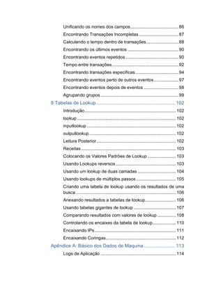 Unificando os nomes dos campos....................................... 86
Encontrando Transações Incompletas................................ 87
Calculando o tempo dentro de transações.......................... 88
Encontrando os últimos eventos .........................................90
Encontrando eventos repetidos........................................... 90
Tempo entre transações......................................................92
Encontrando transações especificas................................... 94
Encontrando eventos perto de outros eventos.................... 97
Encontrando eventos depois de eventos ............................ 98
Agrupando grupos ...............................................................99
8 Tabelas de Lookup.......................................................... 102
Introdução.......................................................................... 102
lookup ................................................................................ 102
inputlookup ........................................................................ 102
outputlookup ...................................................................... 102
Leitura Posterior ................................................................ 102
Receitas............................................................................. 103
Colocando os Valores Padrões de Lookup ....................... 103
Usando Lookups reversos................................................. 103
Usando um lookup de duas camadas ............................... 104
Usando lookups de múltiplos passos ................................ 105
Criando uma tabela de lookup usando os resultados de uma
busca ................................................................................. 106
Anexando resultados a tabelas de lookup......................... 106
Usando tabelas gigantes de lookup .................................. 107
Comparando resultados com valores de lookup ............... 108
Controlando os encaixes da tabela de lookup................... 110
Encaixando IPs.................................................................. 111
Encaixando Coringas......................................................... 112
Apêndice A: Básico dos Dados de Maquina....................... 113
Logs de Aplicação ............................................................. 114
 