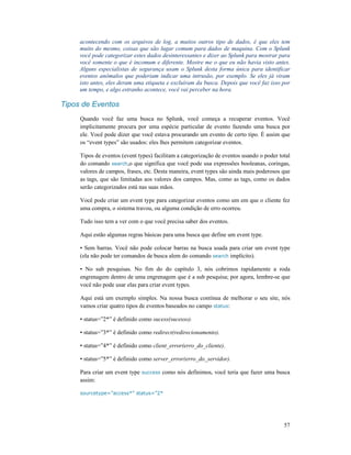 57
acontecendo com os arquivos de log, a muitos outros tipo de dados, é que eles tem
muito do mesmo, coisas que são lugar comum para dados de maquina. Com o Splunk
você pode categorizar estes dados desinteressantes e dizer ao Splunk para mostrar para
você somente o que é incomum e diferente. Mostre me o que eu não havia visto antes.
Alguns especialistas de segurança usam o Splunk desta forma única para identificar
eventos anômalos que poderiam indicar uma intrusão, por exemplo. Se eles já viram
isto antes, eles deram uma etiqueta e excluíram da busca. Depois que você faz isso por
um tempo, e algo estranho acontece, você vai perceber na hora.
Tipos de Eventos
Quando você faz uma busca no Splunk, você começa a recuperar eventos. Você
implicitamente procura por uma espécie particular de evento fazendo uma busca por
ele. Você pode dizer que você estava procurando um evento de certo tipo. É assim que
os “event types” são usados: eles lhes permitem categorizar eventos.
Tipos de eventos (event types) facilitam a categorização de eventos usando o poder total
do comando search,o que significa que você pode usa expressões booleanas, coringas,
valores de campos, frases, etc. Desta maneira, event types são ainda mais poderosos que
as tags, que são limitadas aos valores dos campos. Mas, como as tags, como os dados
serão categorizados está nas suas mãos.
Você pode criar um event type para categorizar eventos como um em que o cliente fez
uma compra, o sistema travou, ou alguma condição de erro ocorreu.
Tudo isso tem a ver com o que você precisa saber dos eventos.
Aqui estão algumas regras básicas para uma busca que define um event type.
• Sem barras. Você não pode colocar barras na busca usada para criar um event type
(ela não pode ter comandos de busca alem do comando search implícito).
• No sub pesquisas. No fim do do capítulo 3, nós cobrimos rapidamente a roda
engrenagem dentro de uma engrenagem que é a sub pesquisa; por agora, lembre-se que
você não pode usar elas para criar event types.
Aqui está um exemplo simples. Na nossa busca contínua de melhorar o seu site, nós
vamos criar quatro tipos de eventos baseados no campo status:
• status=”2*” é definido como sucess(sucesso).
• status=”3*” é definido como redirect(redirecionamento).
• status=”4*” é definido como client_error(erro_do_cliente).
• status=”5*” é definido como server_error(erro_do_servidor).
Para criar um event type success como nós definimos, você teria que fazer uma busca
assim:
sourcetype=”access*” status=”2*
 