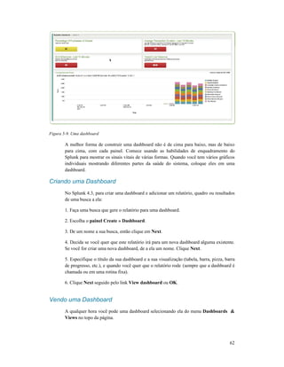 Figura 5-9. Uma dashboard
A melhor forma de construir uma dashboard não é de cima para baixo, mas de baixo
para cima, com cada painel. Comece usando as habilidades de enquadramento do
Splunk para mostrar os sinais vitais de várias formas. Quando você tem v
individuais mostrando diferentes partes da saúde do sistema, coloque eles em uma
dashboard.
Criando uma Dashboard
No Splunk 4.3, para criar uma dashboard e adicionar um relatório, quadro ou resultados
de uma busca a ela:
1. Faça uma busca que gere o relatório para uma dashboard.
2. Escolha o painel Create » Dashboard
3. De um nome a sua busca, então clique em
4. Decida se você quer que este relatório irá para um nova dashboard alguma existente.
Se você for criar uma nova dashboard, d
5. Especifique o título da sua dashboard e a sua visualização (tabela, barra,
de progresso, etc.), e quando você quer que o relatório rode
chamada ou em uma rotina fixa).
6. Clique Next seguido pelo link
Vendo uma Dashboard
A qualquer hora você pode uma dashboard selecionando ela do menu
Views no topo da página.
A melhor forma de construir uma dashboard não é de cima para baixo, mas de baixo
para cima, com cada painel. Comece usando as habilidades de enquadramento do
Splunk para mostrar os sinais vitais de várias formas. Quando você tem vários gráficos
individuais mostrando diferentes partes da saúde do sistema, coloque eles em uma
Criando uma Dashboard
No Splunk 4.3, para criar uma dashboard e adicionar um relatório, quadro ou resultados
que gere o relatório para uma dashboard.
Create » Dashboard.
3. De um nome a sua busca, então clique em Next.
4. Decida se você quer que este relatório irá para um nova dashboard alguma existente.
Se você for criar uma nova dashboard, de a ela um nome. Clique Next.
5. Especifique o título da sua dashboard e a sua visualização (tabela, barra,
de progresso, etc.), e quando você quer que o relatório rode (sempre que a dashboard é
chamada ou em uma rotina fixa).
seguido pelo link View dashboard ou OK.
Vendo uma Dashboard
A qualquer hora você pode uma dashboard selecionando ela do menu Dashboards
no topo da página.
62
A melhor forma de construir uma dashboard não é de cima para baixo, mas de baixo
para cima, com cada painel. Comece usando as habilidades de enquadramento do
ários gráficos
individuais mostrando diferentes partes da saúde do sistema, coloque eles em uma
No Splunk 4.3, para criar uma dashboard e adicionar um relatório, quadro ou resultados
4. Decida se você quer que este relatório irá para um nova dashboard alguma existente.
pizza, barra
(sempre que a dashboard é
Dashboards &
 