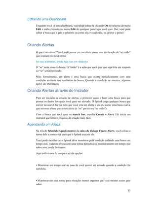63
Editando uma Dashboard
Enquanto você vê uma dashboard, você pode editar-la clicando On no selector de modo
Edit e então clicando no menu Edit de qualquer painel que você quer. Dai, você pode
editar a busca que é gera o relatório ou como ela é visualizada, ou deletar o painel.
Criando Alertas
O que é um alerta? Você pode pensar em um alerta como uma declaração de “se então”
que avaliado em uma rotina:
Se isso acontecer, então faça isso em resposta.
O “se” neste caso é a busca. O “então” é a ação que você quer que seja feita em resposta
ao “se” sendo realizado.
Mais formalmente, um alerta é uma busca que ocorre periodicamente com uma
condição avaliada nos resultados da busca. Quando a condição se encaixa, algumas
ações são executadas.
Criando Alertas através do Instrutor
Para ser iniciado na criação de alertas, o primeiro passo é fazer uma busca para que
possua os dados dos quais você quer ser alertado. O Splunk pega qualquer busca que
estiver na search bar na hora que você cria um alerta e usa ela como uma busca salva,
que se torna a base para o seu alerta (o “se” para o seu “se então”).
Com a busca que você quer na search bar, escolha Create » Alert. Ele inicia um
instrutor que torna o processo de criação mais fácil.
Agendando um Alerta
Na tela de Schedule(Agendamento) da caixa de dialogo Create Alerts, você coloca o
nome dele e como você quer que o Splunk execute ele.
Você pode escolher se o Splunk deve monitorar pela condição rodando uma busca em
tempo real, rodando a busca em uma rotina periódica ou monitoramento em tempo real
sobre uma janela deslizante.
Aqui estão casos de uso para as três opções:
• Monitorar em tempo real no caso de você querer ser avisado quando a condição for
satisfeita.
• Monitorar em uma rotina para situações menos urgentes que você mesmo assim quer
saber.
 