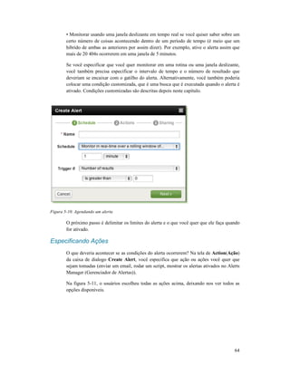• Monitorar usando uma janela
certo número de coisas acontecendo dentro de um período de tempo (é meio que um
hibrido de ambas as anteriores por assim dizer). Por exemplo, ative o alerta assim que
mais de 20 404s ocorrerem em uma janela de 5
Se você especificar que você quer monitorar em uma rotina ou uma janela
você também precisa especificar o intervalo de tempo e o número de resultado que
deveriam se encaixar com o gatilho do alerta. Alternativamente, você também poder
colocar uma condição customizada, que é uma busca que é executada quando o alerta é
ativado. Condições customizadas são descritas depois neste capítulo.
Figura 5-10. Agendando um alerta
O próximo passo é delimitar os limites do alerta e o que você
for ativado.
Especificando Ações
O que deveria acontecer se as condições do alerta ocorrerem? Na tela de
da caixa de dialogo Create Alert
sejam tomadas (enviar um
Manager (Gerenciador de Alertas)).
Na figura 5-11, o usuários escolheu todas as ações acima, deixando nos ver todos as
opções disponíveis.
• Monitorar usando uma janela deslizante em tempo real se você quiser saber sobre um
certo número de coisas acontecendo dentro de um período de tempo (é meio que um
hibrido de ambas as anteriores por assim dizer). Por exemplo, ative o alerta assim que
mais de 20 404s ocorrerem em uma janela de 5 minutos.
Se você especificar que você quer monitorar em uma rotina ou uma janela
você também precisa especificar o intervalo de tempo e o número de resultado que
deveriam se encaixar com o gatilho do alerta. Alternativamente, você também poder
colocar uma condição customizada, que é uma busca que é executada quando o alerta é
ativado. Condições customizadas são descritas depois neste capítulo.
O próximo passo é delimitar os limites do alerta e o que você quer que ele faça quando
O que deveria acontecer se as condições do alerta ocorrerem? Na tela de Action
Create Alert, você especifica que ação ou ações você quer que
sejam tomadas (enviar um email, rodar um script, mostrar os alertas ativados no Alerts
Manager (Gerenciador de Alertas)).
11, o usuários escolheu todas as ações acima, deixando nos ver todos as
64
em tempo real se você quiser saber sobre um
certo número de coisas acontecendo dentro de um período de tempo (é meio que um
hibrido de ambas as anteriores por assim dizer). Por exemplo, ative o alerta assim que
Se você especificar que você quer monitorar em uma rotina ou uma janela deslizante,
você também precisa especificar o intervalo de tempo e o número de resultado que
deveriam se encaixar com o gatilho do alerta. Alternativamente, você também poderia
colocar uma condição customizada, que é uma busca que é executada quando o alerta é
quer que ele faça quando
Action(Ação)
, você especifica que ação ou ações você quer que
email, rodar um script, mostrar os alertas ativados no Alerts
11, o usuários escolheu todas as ações acima, deixando nos ver todos as
 