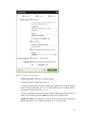 Figura 5-11. A tela de ações do instrutor
• Enviar um email. O email tem as seguintes opções:
◊ Endereço de email. Coloque pelo menos um.
◊ Assunto. Você pode deixar ela como o padrão, que é Splunk
nome do alerta é substituído por
assunto para: Oh não! Aconteceu
◊ Incluir os resultados que ativaram o alerta. Clique na opção para incluir ele como um
arquivo CSV anexado ou selecione
• Rodar um script. Você especifica o nome do Script,
Splunk, dentro de /bin/scripts
11. A tela de ações do instrutor
O email tem as seguintes opções:
Endereço de email. Coloque pelo menos um.
Assunto. Você pode deixar ela como o padrão, que é Splunk Alert: Nome do Alerta. O
nome do alerta é substituído por $name$. (Isto significa que você poderia mudar o
ssunto para: Oh não! Aconteceu $name$.)
Incluir os resultados que ativaram o alerta. Clique na opção para incluir ele como um
arquivo CSV anexado ou selecione inline para colocar eles no próprio email.
Você especifica o nome do Script, que deve estar no diretório do
/bin/scripts dentro de diretório /bin/scripts de um app.
65
Alert: Nome do Alerta. O
. (Isto significa que você poderia mudar o
Incluir os resultados que ativaram o alerta. Clique na opção para incluir ele como um
para colocar eles no próprio email.
que deve estar no diretório do
 