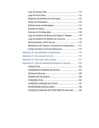 Logs de Acesso Web......................................................... 114
Logs de Proxy Web ........................................................... 114
Registros de Detalhes de Chamadas................................ 115
Dados de Clickstream........................................................ 115
Enfileiramento de Mensagem............................................ 115
Pacotes de Dados ............................................................. 116
Arquivos de Configuração ................................................. 116
Logs de Auditoria de Bancos de Dados e Tabelas ........... 116
Logs de Auditoria do Sistema de Arquivos........................ 116
Gerenciamento e APIs de Log .......................................... 116
Medidas de OS, Estado e Comandos de Diagnostico ...... 117
Fontes de Dados de Outras Maquinas.............................. 117
Apêndice B: Sensibilidade a Maiúsculas ............................ 118
Apêndice C: Comandos Comuns ....................................... 119
Apêndice D: Recursos mais usados................................... 121
Apêndice E: Guia de Referencia Rápida do Splunk............ 122
CONCEITOS ..................................................................... 122
COMANDOS COMUNS DE BUSCA ................................. 127
Otimizando Buscas............................................................ 128
EXEMPLOS DE BUSCA.................................................... 128
FUNÇÔES EVAL............................................................... 132
FUNÇÕES COMUNS DO STATS ..................................... 137
EXPRESSÕES REGULARES........................................... 138
FUNÇÕES COMUNS DO STRPTIME DO SPLUNK......... 139
 