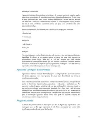 67
• Condição customizada
Apesar do instrutor oferecer alertar pelo número de eventos, aqui você pode ter opções
para alertar pelo número de hospedeiros ou fontes. Considere hospedeiros. É uma coisa
se você quer começar a ver o estado “servidor indisponível” em um servidor web em
um bolo, mas é uma coisa completamente diferente se você de repente ver ele em mais
de um de seus servidores. Claramente existe um pico e os servidores não estão
agüentando o trafego.
Esta tela oferece mais flexibilidade para a definição do escopo para um alerta:
• é maior que
•é menor que
• é igual a
• não é igual a
• sobe por
• cai por
As primeiras quatro opções foram expostas pelo instrutor, mas aqui a gente adiciona a
habilidade de alertar se os número sobem ou caem por uma certa margem ou
porcentagem (como 50%). “sobe por” e “cai por” permite que você coloque
efetivamente as condições dos alertas que são relativos (que não é o número absoluto
mas sim se ele duplicar ou triplicar que você quer saber). “sobe por” e “cai por” não são
suportados por condições que usam buscas em tempo real.
Aplicando Condições Customizadas
Apesar de a interface oferecer flexibilidade para a configuração dos tipos mais comuns
de alertas, algumas vezes você precisa de ainda mais flexibilidade na forma de
condições customizadas.
Uma condição customizada é uma busca contra os resultados da busca principal de um
alerta. Se ela retornar algum resultado, a condição é verdadeira, e o alerta é ativado. Por
exemplo, você pode querer ser alerta toda vez que um hospedeiro cair, mas excluir os
que estiverem sofrendo uma manutenção agendada. Para fazer isso, você faria uma
busca principal para localizar todos os servidores que estão fora do ar e uma condição
customizada para filtrar os “falsos positivos” - hospedeiros que estão em um calendário
para a manutenção agendada. Desta forma, você pode ser alertado somente dos
servidores que caírem inesperadamente.
Afogando Alertas
O Splunk lhe permite afinar os alertas para que eles de digam algo significativo. Uma
mensagem que te diz algo importante é útil. Cem mensagens, por outro lado,
justificadas ou não, não são úteis. São barulho.
 