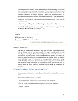 O Splunk lhe permite afogar os alertas para que quando ele forem ativados, eles só ajam
uma vez. Em outras palavras, se o primeiro alerta é
estourar na panela, você não quer ser avisado de todos estes milhos estourando, que são
realmente relacionados ao primeiro alerta. (Se a pipoca tiver um segundo alerta, ele
deveria apitar somente depois de todos os milhos
Isto é o que o throttling faz. Você pode dizer ao Splunk para alertar a você mas não
continuar alertando.
In the middle of the Manager’s screen for editing alerts is an option called
No meio da tela do gerenciador para a edição de alertas existe uma opção chamada
Alert mode(Modo de Alerta
Figura 5-12. Modo de Alerta
Você pode ser alertado uma vez por busca, quer dizer, para todos os resultados, ou você
pode ser alertado uma vez para cada resultado. Alertas por resultados pode ser ainda
mais afogados por campos. Por exemplo, você pode querer ser alertado toda a vez que
uma condição for alcançada, mas só uma vez por hospedeiro. Digamos que o espaço em
disco está ficando baixo em um servidor e você quer ser alertado de que ele está com
menos de 30% de espaço livre disponível. Se você especificar o campo de host no
result throttling fields, você só seria notificado uma vez para cada servidor dentro
deste período de tempo especificado. Se você estivesse lidando com falhas de login dos
usuários, você vai querer colocar o username como o campo de afogamento por
resultado.
Customizando as Ações para um Alerta
Escrevendo ou modificando scripts, você pode colocar açõ
alertas.
Por exemplo, você pode querer que o alerta:
• Envie um SMS para as pessoas que possam te ajudar com o problema.
• Criar um tíquete para um helpdesk outro tíquete de resolução de problemas.
• Reiniciar o servidor.
O Splunk lhe permite afogar os alertas para que quando ele forem ativados, eles só ajam
uma vez. Em outras palavras, se o primeiro alerta é como o primeiro milho de pipoca a
estourar na panela, você não quer ser avisado de todos estes milhos estourando, que são
realmente relacionados ao primeiro alerta. (Se a pipoca tiver um segundo alerta, ele
deveria apitar somente depois de todos os milhos terem estourado e antes dela queimar.)
Isto é o que o throttling faz. Você pode dizer ao Splunk para alertar a você mas não
In the middle of the Manager’s screen for editing alerts is an option called
No meio da tela do gerenciador para a edição de alertas existe uma opção chamada
Modo de Alerta) (veja a figura 5-12).
Você pode ser alertado uma vez por busca, quer dizer, para todos os resultados, ou você
er alertado uma vez para cada resultado. Alertas por resultados pode ser ainda
mais afogados por campos. Por exemplo, você pode querer ser alertado toda a vez que
uma condição for alcançada, mas só uma vez por hospedeiro. Digamos que o espaço em
ficando baixo em um servidor e você quer ser alertado de que ele está com
menos de 30% de espaço livre disponível. Se você especificar o campo de host no
s, você só seria notificado uma vez para cada servidor dentro
o de tempo especificado. Se você estivesse lidando com falhas de login dos
usuários, você vai querer colocar o username como o campo de afogamento por
Customizando as Ações para um Alerta
Escrevendo ou modificando scripts, você pode colocar ações customizadas para os seus
Por exemplo, você pode querer que o alerta:
• Envie um SMS para as pessoas que possam te ajudar com o problema.
• Criar um tíquete para um helpdesk outro tíquete de resolução de problemas.
68
O Splunk lhe permite afogar os alertas para que quando ele forem ativados, eles só ajam
como o primeiro milho de pipoca a
estourar na panela, você não quer ser avisado de todos estes milhos estourando, que são
realmente relacionados ao primeiro alerta. (Se a pipoca tiver um segundo alerta, ele
terem estourado e antes dela queimar.)
Isto é o que o throttling faz. Você pode dizer ao Splunk para alertar a você mas não
No meio da tela do gerenciador para a edição de alertas existe uma opção chamada
Você pode ser alertado uma vez por busca, quer dizer, para todos os resultados, ou você
er alertado uma vez para cada resultado. Alertas por resultados pode ser ainda
mais afogados por campos. Por exemplo, você pode querer ser alertado toda a vez que
uma condição for alcançada, mas só uma vez por hospedeiro. Digamos que o espaço em
ficando baixo em um servidor e você quer ser alertado de que ele está com
menos de 30% de espaço livre disponível. Se você especificar o campo de host no Per
s, você só seria notificado uma vez para cada servidor dentro
o de tempo especificado. Se você estivesse lidando com falhas de login dos
usuários, você vai querer colocar o username como o campo de afogamento por
es customizadas para os seus
• Criar um tíquete para um helpdesk outro tíquete de resolução de problemas.
 