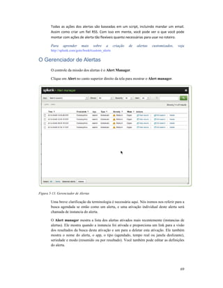 Todas as ações dos alertas são baseadas em um script, incluindo mandar um email.
Assim como criar um fiel
montar com ações de alerta tão flexíveis quanto necessárias para usar no roteiro.
Para aprender mais
http://splunk.com/goto/book#custom_alerts
O Gerenciador de Alertas
O controle da missão dos alertas é o
Clique em Alert no canto superior direito da tela para mostrar o
Figura 5-13. Gerenciador de Alertas
Uma breve clarificação da terminologia é necessária aqui. Nós iremos nos referir para a
busca agendada se então
chamada de instancia do alerta.
O Alert manager mostra
alertas). Ele mostra quando a instancia foi ativada e proporciona um link para a visão
dos resultados da busca desta ativação e um para a deletar esta ativação. Ele também
mostra o nome do alerta, o app, o tipo (agendado, tempo real ou janela deslizante),
seriedade e modo (resumido ou por resultado). Você também pode editar as definições
do alerta.
as ações dos alertas são baseadas em um script, incluindo mandar um email.
fiel RSS. Com isso em mente, você pode ver o que você pode
montar com ações de alerta tão flexíveis quanto necessárias para usar no roteiro.
Para aprender mais sobre a criação de alertas customizados, veja
http://splunk.com/goto/book#custom_alerts
O Gerenciador de Alertas
O controle da missão dos alertas é o Alert Manager.
no canto superior direito da tela para mostrar o Alert manager
13. Gerenciador de Alertas
Uma breve clarificação da terminologia é necessária aqui. Nós iremos nos referir para a
se então como um alerta, e uma ativação individual deste alerta será
chamada de instancia do alerta.
mostra a lista dos alertas ativados mais recentemente (instancias de
alertas). Ele mostra quando a instancia foi ativada e proporciona um link para a visão
dos resultados da busca desta ativação e um para a deletar esta ativação. Ele também
ta, o app, o tipo (agendado, tempo real ou janela deslizante),
seriedade e modo (resumido ou por resultado). Você também pode editar as definições
69
as ações dos alertas são baseadas em um script, incluindo mandar um email.
RSS. Com isso em mente, você pode ver o que você pode
montar com ações de alerta tão flexíveis quanto necessárias para usar no roteiro.
sobre a criação de alertas customizados, veja
Alert manager.
Uma breve clarificação da terminologia é necessária aqui. Nós iremos nos referir para a
como um alerta, e uma ativação individual deste alerta será
a lista dos alertas ativados mais recentemente (instancias de
alertas). Ele mostra quando a instancia foi ativada e proporciona um link para a visão
dos resultados da busca desta ativação e um para a deletar esta ativação. Ele também
ta, o app, o tipo (agendado, tempo real ou janela deslizante),
seriedade e modo (resumido ou por resultado). Você também pode editar as definições
 