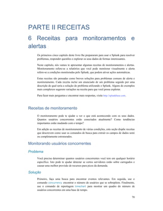70
PARTE II RECEITAS
6 Receitas para monitoramentos e
alertas
Os primeiros cinco capítulo deste livro lhe prepararam para usar o Splunk para resolver
problemas, responder questões e explorar os seus dados de formas interessantes.
Neste capítulo, nós vamos te apresentar algumas receitas de monitoramentos e alertas.
Monitoramento refere-se a relatórios que você pode monitorar visualmente e alerta
refere-se a condições monitoradas pelo Splunk, que podem ativar ações automáticas.
Estas receitas são pensadas como breves soluções para problemas comuns de alerta e
monitoramento. Cada receita inclui um enunciado de um problema seguido por uma
descrição de qual seria a solução do problema utilizando o Splunk. Alguns do exemplos
mais complexos sugerem variações na receita para que você possa explorar.
Para fazer mais perguntas e encontrar mais respostas, visite http://splunkbase.com.
Receitas de monitoramento
O monitoramento pode te ajudar a ver o que está acontecendo com os seus dados.
Quantos usuários concorrentes estão conectados atualmente? Como tendências
importantes estão mudando com o tempo?
Em adição as receitas de monitoramento de várias condições, esta seção dispõe receitas
que descrevem como usar os comandos de busca para extrair os campos de dados semi
ou completamente estruturados.
Monitorando usuários concorrentes
Problema
Você precisa determinar quantos usuários concorrentes você tem em qualquer horário
especifico. Isto pode te ajudar detectar se certos servidores estão sobre carregados e
causar uma melhor provisão de recursos para picos da demanda.
Solução
Primeiro, faça uma busca para encontrar eventos relevantes. Em seguida, use o
comando concurrency encontrar o número de usuários que se sobrepõem. Finalmente,
use o comando de reportagem timechart para mostrar um quadro do número de
usuários concorrentes em uma base de tempo.
 