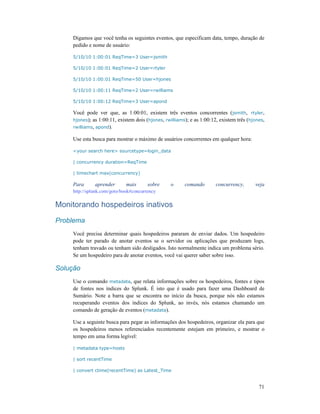71
Digamos que você tenha os seguintes eventos, que especificam data, tempo, duração de
pedido e nome de usuário:
5/10/10 1:00:01 ReqTime=3 User=jsmith
5/10/10 1:00:01 ReqTime=2 User=rtyler
5/10/10 1:00:01 ReqTime=50 User=hjones
5/10/10 1:00:11 ReqTime=2 User=rwilliams
5/10/10 1:00:12 ReqTime=3 User=apond
Você pode ver que, as 1:00:01, existem três eventos concorrentes (jsmith, rtyler,
hjones); as 1:00:11, existem dois (hjones, rwilliams); e as 1:00:12, existem três (hjones,
rwilliams, apond).
Use esta busca para mostrar o máximo de usuários concorrentes em qualquer hora:
<your search here> sourcetype=login_data
| concurrency duration=ReqTime
| timechart max(concurrency)
Para aprender mais sobre o comando concurrency, veja
http://splunk.com/goto/book#concurrency
Monitorando hospedeiros inativos
Problema
Você precisa determinar quais hospedeiros pararam de enviar dados. Um hospedeiro
pode ter parado de anotar eventos se o servidor ou aplicações que produzam logs,
tenham travado ou tenham sido desligados. Isto normalmente indica um problema sério.
Se um hospedeiro para de anotar eventos, você vai querer saber sobre isso.
Solução
Use o comando metadata, que relata informações sobre os hospedeiros, fontes e tipos
de fontes nos índices do Splunk. É isto que é usado para fazer uma Dashboard de
Sumário. Note a barra que se encontra no início da busca, porque nós não estamos
recuperando eventos dos índices do Splunk, ao invés, nós estamos chamando um
comando de geração de eventos (metadata).
Use a seguinte busca para pegar as informações dos hospedeiros, organizar ela para que
os hospedeiros menos referenciados recentemente estejam em primeiro, e mostrar o
tempo em uma forma legível:
| metadata type=hosts
| sort recentTime
| convert ctime(recentTime) as Latest_Time
 
