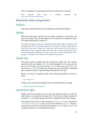 72
Você vai rapidamente ver que hospedeiros não tem anotado nada recentemente.
Para aprender mais sobre o comando metadata, veja
http://splunk.com/goto/book#metadata
Reportando dados categorizados
Problema
Você precisar reportar segmentos dos seus dados que não estão bem definidos.
Solução
Para procurar por partes especificas dos seus dados, classifique os seus eventos com
tags ou event types. Tags são mais simples mas event types são mais poderosos (tags e
event types são discutidos no capítulo 5).
Você pode se perguntar como esta categorização de dos dados pode ser colocada sobre
monitoramento. Isto se da porque quando você categoriza os dados usando tags ou
event types, você não só categoriza os dados que você tem hoje, mas você ensina ao
Splunk que ele deve categorizar dados deste tipo todas as vezes que eles aparecerem.
Você está ensinando ao Splunk que ele deve ficar atento a certas características. Pense
em tags e event types como colocar um aviso geral nos seus dados.
Usando Tags
Você pode classificar simples pares de campo=valor usando tags. Por exemplo,
classificar eventos que tenham o host=db09 como hospedeiro database aplicando uma
tag ao valor do campo. Isto cria um campo tag::host tendo como valor database, em
eventos com host=db09. Você pode usar isto para criar uma classificação customizada
para a geração de relatórios. Aqui estão alguns exemplos do uso de tags:
Mostre os 10 tipos de hospedeiros mais comuns (ótimo para gráficos em barra ou
pizza):
... | top 10 tag::host
Compare como vários tipos de hospedeiro estão se desempenhando com o tempo:
... | timechart avg(delay) by tag::host
Usando Event Types
Quando você usa event types, em vês de tags, para classificar eventos, você não vai
estar limitado a um simples par de campo=valor. Você pode usar o poder completo do
comando search, incluindo operações booleanas, comparação de frases e até coringas.
Você poderia criar um tipo de evento chamado de database_host com a definição de
“host=db* OR host=orcl*”, e outro tipo de evento chamado de web_host. Repita as
mesmas buscas que você fez para as tags, mas substitua tag::host com o eventtype. Por
exemplo, para mostrar os 10 eventtypes mais comuns:
 
