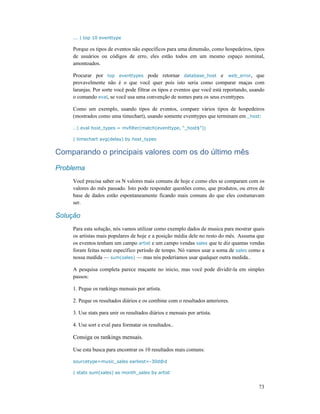 73
... | top 10 eventtype
Porque os tipos de eventos não específicos para uma dimensão, como hospedeiros, tipos
de usuários ou códigos de erro, eles estão todos em um mesmo espaço nominal,
amontoados.
Procurar por top eventtypes pode retornar database_host e web_error, que
provavelmente não é o que você quer pois isto seria como comparar maças com
laranjas. Por sorte você pode filtrar os tipos e eventos que você está reportando, usando
o comando eval, se você usa uma convenção de nomes para os seus eventtypes.
Como um exemplo, usando tipos de eventos, compare vários tipos de hospedeiros
(mostrados como uma timechart), usando somente eventtypes que terminam em _host:
…| eval host_types = mvfilter(match(eventtype, “_host$”))
| timechart avg(delay) by host_types
Comparando o principais valores com os do último mês
Problema
Você precisa saber os N valores mais comuns de hoje e como eles se comparam com os
valores do mês passado. Isto pode responder questões como, que produtos, ou erros de
base de dados estão espontaneamente ficando mais comuns do que eles costumavam
ser.
Solução
Para esta solução, nós vamos utilizar como exemplo dados de musica para mostrar quais
os artistas mais populares de hoje e a posição média dele no resto do mês. Assuma que
os eventos tenham um campo artist e um campo vendas sales que te diz quantas vendas
foram feitas neste específico período de tempo. Nó vamos usar a soma de sales como a
nossa medida — sum(sales) — mas nós poderíamos usar qualquer outra medida..
A pesquisa completa parece maçante no inicio, mas você pode dividir-la em simples
passos:
1. Pegue os rankings mensais por artista.
2. Peque os resultados diários e os combine com o resultados anteriores.
3. Use stats para unir os resultados diários e mensais por artista.
4. Use sort e eval para formatar os resultados..
Consiga os rankings mensais.
Use esta busca para encontrar os 10 resultados mais comuns:
sourcetype=music_sales earliest=-30d@d
| stats sum(sales) as month_sales by artist
 