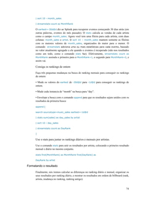 74
| sort 10 - month_sales
| streamstats count as MonthRank
O earliest=-30d@d diz ao Splunk para recuperar eventos começando 30 dias atrás (em
outras palavras, eventos do mês passado). O stats calcula as vendas de cada artista
como o campo month_sales. Agora você tem uma fileira para cada artista, com duas
colunas: month_sales e artist. O sort 10 – month_sales mantem somente as fileiras
com os maiores valores de month_sales, organizados do maior para o menor. O
comando streamstats adiciona uma ou mais estatísticas para cada evento, baseado
no valor atualmente agregado a ele quando o eventos é recuperado (não nos resultados
como um todo, como o comando stats faz). Efetivamente, streamstats count as
MonthRank assinala o primeiro para o MonthRank=1, o segundo para MonthRank=2, e
assim vai.
Consiga os rankings de ontem
Faça três pequenas mudanças na busca de ranking mensais para conseguir os rankings
de ontem:
• Mude os valores do earliest de -30d@d para -1d@d para conseguir os rankings de
ontem.
• Mude cada instancia de “month” na busca para “day”.
• Envelope a busca com o comando append para que os resultados sejam unidos com os
resultados da primeira busca:
append [
search sourcetype=music_sales earliest=-1d@d
| stats sum(sales) as day_sales by artist
| sort 10 - day_sales
| streamstats count as DayRank
]
Use o stats para juntar os rankings diários e mensais por artistas.
Use o comando stats para unir os resultados por artista, colocando o primeiro resultado
mensal e diário no mesmo conjunto.
stats first(MonthRank) as MonthRank first(DayRank) as
DayRank by artist
Formatando o resultado
Finalmente, nós iremos calcular as diferenças no ranking diário e mensal, organizar os
seus resultados por ranking diário, e mostrar os resultados em ordem de billboard (rank,
artista, mudança no ranking, ranking antigo):
 