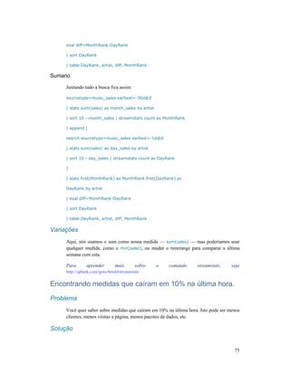 75
eval diff=MonthRank-DayRank
| sort DayRank
| table DayRank, artist, diff, MonthRank
Sumario
Juntando tudo a busca fica assim:
sourcetype=music_sales earliest=-30d@d
| stats sum(sales) as month_sales by artist
| sort 10 - month_sales | streamstats count as MonthRank
| append [
search sourcetype=music_sales earliest=-1d@d
| stats sum(sales) as day_sales by artist
| sort 10 - day_sales | streamstats count as DayRank
]
| stats first(MonthRank) as MonthRank first(DayRank) as
DayRank by artist
| eval diff=MonthRank-DayRank
| sort DayRank
| table DayRank, artist, diff, MonthRank
Variações
Aqui, nós usamos o sum como nossa medida — sum(sales) — mas poderíamos usar
qualquer medida, como o min(sales), ou mudar o timerange para comparar a última
semana com esta.
Para aprender mais sobre o comando streamstats, veja
http://splunk.com/goto/book#streamstats
Encontrando medidas que caíram em 10% na última hora.
Problema
Você quer saber sobre medidas que caíram em 10% na última hora. Isto pode ser menos
clientes, menos visitas a página, menos pacotes de dados, etc.
Solução
 