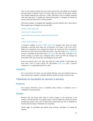 76
Para ver uma queda na última hora, nós iremos precisar dar uma olhada nos resultados
para pelo menos as últimas 2 horas. Nó iremos olhar nos eventos de duas horas, calcular
uma medida separada para cada hora, e então, determinar como as medidas mudaram
entre estas duas horas. A medida que estamos procurando é a contagem do número de
eventos entre duas horas atrás e na hora passada.
Esta busca compara a contagem por hospedeiro da hora anterior com a hora atual e
filtra aqueles cuja a contagem caiu mais de 10%:
earliest=-2h@h latest=@h
| stats count by date_hour,host
| stats first(count) as previous, last(count) as current by
host
| where current/previous < 0.9
A primeira condição (earliest=-2h@h latest=@h) recupera duas horas de dados,
ignorando o intervalo entre horas (ele irá procurar 14-16 horas, e não 14:01-16:01).
Então nós conseguimos uma contagem do número de eventos por hora e hospedeiro.
Pelo fato de só haver duas horas (duas horas atrás e uma hora atrás), stats first(count)
retorna os resultados de duas horas atrás e last(count) de uma hora. A clausula where
retorna somente os eventos cuja a contagem atual é menor que 90% da contagem da
hora anterior 90% (que mostra que a porcentagem caiu em 10%).
Como um exercício para você, pense que pode dar errado quando o tempo passar da
meia noite. Você vê como corrigir isto adicionando first(_time) para o primeiro
comando stats e organizando pelo novo valor?
Variações
Em vez do número de eventos, use uma medida diferente, como uma média de atraso ou
bytes mínimos por segundo e considere diferentes janelas de tempo, como dia a dia.
Tabelando os resultados de semana a semana
Problema
Você precisa determinar como os resultados desta semana se comparam com os
resultados da semana passada.
Solução
Primeiro faça uma busca sobre todos os eventos marque se eles pertencem a esta
semana ou semana passada. Em seguida, ajuste o valor de tempo dos eventos da semana
passada para parecer com os dos eventos desta semana (para que eles se designem na
mesma janela de tempo). Finalmente crie um gráfico.
Vamos pegar os resultados das últimas duas semanas, marcados no começo da
semana:
 