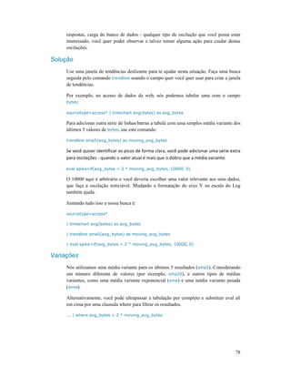 78
respostas, carga do banco de dados - qualquer tipo de oscilação que você possa estar
interessado, você quer poder observar e talvez tomar alguma ação para cuidar destas
oscilações.
Solução
Use uma janela de tendências deslizante para te ajudar nesta situação. Faça uma busca
seguida pelo comando trendline usando o campo quer você quer usar para criar a janela
de tendências.
Por exemplo, no acesso de dados da web, nós podemos tabelar uma com o campo
bytes:
sourcetype=access* | timechart avg(bytes) as avg_bytes
Para adicionar outra série de linhas/barras a tabela com uma simples média variante dos
últimos 5 valores de bytes, use este comando:
trendline sma5(avg_bytes) as moving_avg_bytes
Se você quiser identificar os picos de forma clara, você pode adicionar uma série extra
para oscilações - quando o valor atual é mais que o dobro que a média variante.
eval spike=if(avg_bytes > 2 * moving_avg_bytes, 10000, 0)
O 10000 aqui é arbitrário e você deveria escolher uma valor relevante aos seus dados,
que faça a oscilação noticiável. Mudando a formatação do eixo Y na escala do Log
também ajuda.
Juntando tudo isso a nossa busca é:
sourcetype=access*
| timechart avg(bytes) as avg_bytes
| trendline sma5(avg_bytes) as moving_avg_bytes
| eval spike=if(avg_bytes > 2 * moving_avg_bytes, 10000, 0)
Variações
Nós utilizamos uma média variante para os últimos 5 resultados (sma5). Considerando
um número diferente de valores (por exemplo, sma20), e outros tipos de médias
variantes, como uma média variante exponencial (ema) e uma média variante pesada
(wma).
Alternativamente, você pode ultrapassar a tabulação por completo e substituir eval ali
em cima por uma clausula where para filtrar os resultados.
... | where avg_bytes > 2 * moving_avg_bytes
 