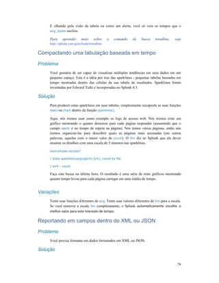 79
E olhando pela visão da tabela ou como um alerta, você só vera os tempos que o
avg_bytes oscilou.
Para aprender mais sobre o comando de busca trendline, veja
http://splunk.com/goto/book#trendline
Compactando uma tabulação baseada em tempo
Problema
Você gostaria de ser capaz de visualizar múltiplas tendências em seus dados em um
pequeno espaço. Esta é a idéia por traz das sparklines - pequenas tabelas baseadas em
tempo mostradas dentro das células da sua tabela de resultados. Sparklines foram
inventadas por Edward Tufte e incorporadas no Splunk 4.3.
Solução
Para produzir estas sparklines em suas tabelas, simplesmente encapsule as suas funções
stats ou chart dentro da função sparkline().
Aqui, nós iremos usar como exemplo os logs de acesso web. Nós iremos criar um
gráfico mostrando o quanto demorou para cada página responder (assumindo que o
campo spent é no tempo de espera na página). Nós temos várias páginas, então nós
iremos organizar-las para descobrir quais as páginas mais acessadas (em outras
palavras, aquelas com o maior valor de count). O 5m diz ao Splunk que ele dever
mostrar os detalhes com uma escala de 5 minutos nas sparklines.
sourcetype=access*
| stats sparkline(avg(spent),5m), count by file
| sort - count
Faça esta busca na última hora. O resultado é uma série de mini gráficos mostrando
quanto tempo levou para cada página carregar em uma média de tempo.
Variações
Tente usar funções diferentes de avg. Tente usar valores diferentes de 5m para a escala.
Se você remover a escala 5m completamente, o Splunk automaticamente escolhe o
melhor valor para este intervalo de tempo.
Reportando em campos dentro do XML ou JSON
Problema
Você precisa formatar em dados formatados em XML ou JSON.
Solução
 