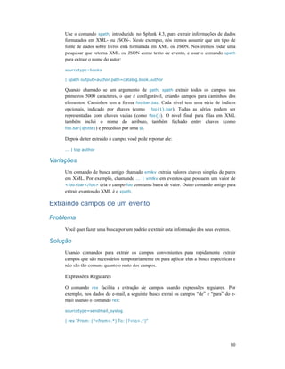 80
Use o comando spath, introduzido no Splunk 4.3, para extrair informações de dados
formatados em XML- ou JSON-. Neste exemplo, nós iremos assumir que um tipo de
fonte de dados sobre livros está formatada em XML ou JSON. Nós iremos rodar uma
pesquisar que retorna XML ou JSON como texto de evento, e usar o comando spath
para extrair o nome do autor:
sourcetype=books
| spath output=author path=catalog.book.author
Quando chamado se um argumento de path, spath extrair todos os campos nos
primeiros 5000 caracteres, o que é configurável, criando campos para caminhos dos
elementos. Caminhos tem a forma foo.bar.baz. Cada nível tem uma série de índices
opcionais, indicado por chaves (como foo{1}.bar). Todas as séries podem ser
representadas com chaves vazias (como foo{}). O nível final para filas em XML
também inclui o nome do atributo, também fechado entre chaves (como
foo.bar{@title}) e precedido por uma @.
Depois de ter extraído o campo, você pode reportar ele:
... | top author
Variações
Um comando de busca antigo chamado xmlkv extraia valores chaves simples de pares
em XML. Por exemplo, chamando ... | xmlkv em eventos que possuem um valor de
<foo>bar</foo> cria o campo foo com uma barra de valor. Outro comando antigo para
extrair eventos do XML é o xpath.
Extraindo campos de um evento
Problema
Você quer fazer uma busca por um padrão e extrair esta informação dos seus eventos.
Solução
Usando comandos para extrair os campos convenientes para rapidamente extrair
campos que são necessários temporariamente ou para aplicar eles a busca especificas e
não são tão comuns quanto o resto dos campos.
Expressões Regulares
O comando rex facilita a extração de campos usando expressões regulares. Por
exemplo, nos dados do e-mail, a seguinte busca extrai os campos “de” e “para” do e-
mail usando o comando rex:
sourcetype=sendmail_syslog
| rex “From: (?<from>.*) To: (?<to>.*)”
 