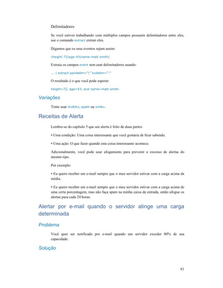 81
Delimitadores
Se você estiver trabalhando com múltiplos campos possuem delimitadores entre eles,
use o comando extract extrair eles.
Digamos que os seus eventos sejam assim:
|height:72|age:43|name:matt smith|
Extraia os campos event sem usar delimitadores usando:
... | extract pairdelim=”|” kvdelim=”:”
O resultado é o que você pode esperar:
height=72, age=43, and name=matt smith.
Variações
Tente usar multikv, spath ou xmlkv.
Receitas de Alerta
Lembre-se do capítulo 5 que um alerta é feito de duas partes:
• Uma condição: Uma coisa interessante que você gostaria de ficar sabendo.
• Uma ação: O que fazer quando esta coisa interessante acontece.
Adicionalmente, você pode usar afogamento para prevenir o excesso de alertas do
mesmo tipo.
Por exemplo:
• Eu quero receber um e-mail sempre que o meu servidor estivar com a carga acima da
média.
• Eu quero receber um e-mail sempre que o meu servidor estivar com a carga acima de
uma certa porcentagem, mas não faça spam na minha caixa de entrada, então afogue os
alertas para cada 24 horas.
Alertar por e-mail quando o servidor atinge uma carga
determinada
Problema
Você quer ser notificado por e-mail quando um servidor exceder 80% de sua
capacidade.
Solução
 