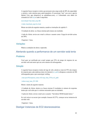 82
A seguinte busca recupera eventos que possuem uma carga acida de 80% da capacidade
e calcula o valor máximo para cada hospedeiro. O sourcetype “top” vem com o app do
Splunk Unix app (disponível na splunkbase.com), e é alimentado com dados do
comando de Unix top a cada 5 segundos:
sourcetype=top load_avg>80
| stats max(load_avg) by host
Monte um alerta da seguinte maneira, usando as instruções do capítulo 5:
• Condição de alerta: se a busca retornar pelo menos um resultado.
• Ação do Alerta: enviar um e-mail e colocar o assunto como: Carga do servidor acima
dos 80%.
• Suprimir: 1 hora.
Variações
Mude as condições de alerta e supressão.
Alertando quando a performance de um servidor está lenta
Problema
Você quer ser notificado por e-mail sempre que 95% do tempo de resposta de seu
servidor web está maior que um certo número de milissegundos.
Solução
A seguinte busca recupera eventos de logs de web, calcula se mais de 95% dos tempos
de resposta para cada endereço único de internet (uri_path) ultrapassa a amostra de 200
milissegundos para o par sourcetype=weblog.
| stats perc95(response_time) AS resp_time_95 by uri_path
| where resp_time_95>200
Monte o alerta da seguinte maneira:
• Condição de Alerta: alertar se a busca retornar X resultados (o número de respostas
lentas que você acha que é o mínimo necessário para ser alertado).
• Ações do Alerta: enviar e-mail com o assunto: “Servidores WEB ficando lentos.”
Se você estiver na nuvem (por exemplo Amazon EC2™), começar novas instancias de
servidor web.
• Suprimir: 1 hora.
Desligar instancias de EC2 desnecessárias
 