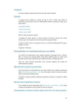 83
Problema
Você quer desligar instanciar de EC2 que não estão sendo utilizadas.
Solução
A seguinte busca recupera os eventos de logs de web e retorna uma tabela de
hospedeiros que possuem menos de 10000 pedidos (dentro da janela de tempo que a
busca cobre):
sourcetype=weblog
| stats count by host
| where count<10000
Monte o alerta da seguinte maneira:
• Condição de Alerta: alertar se a busca retornar X eventos (o número de eventos
máximos que você acredita ser necessário para tomar alguma atitude).
• Ações do Alerta: ativar um script que remova o servidor do balanceador de carga e
desligue o mesmo..
• Suprimir: 10 minutos.
Convertendo um monitoramento em um alerta
As receitas de monitoramento neste capítulo produzem reportagens úteis e valiosas.
Mas, se você der uma segunda olhada, muitas delas também podem ser usadas como
base para montar alertas, permitindo que o Splunk monitore a situação para você.
Aqui nós vamos discutir brevemente como converter algumas das receitas de
monitoramento em alertas.
Monitorando usuários concorrentes
Esta receita pode ser transformada em um alerta criando uma condição customizada
onde “where max(concurrency) > 20”. Isto servirá para te alertar se existem usuários
demais conectados simultaneamente.
Variações: Considere calcular a média de concorrência e alertar se o máximo é o dobro
da média.
Monitorando hospedeiros inativos
Uma condição de alerta customizado onde where now() - recentTime > 60*60 alerta
se algum dos hospedeiros não foi citado em mais de uma hora.
Comparando os maiores valores deste mês com o do mês passado
 