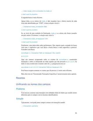 86
… | stats range(_time) as duration by trade_id
| chart count by duration
A segunda busca é mais eficiente.
Apesar disto, se os valores do trade_id são reusados mas o último evento de cada
troca são identificados por “END”, a única solução viável é:
… | transaction trade_id endswith=END
| chart count by duration
Se, ao invés de uma condição de finalização, trade_id os valores não forem reusados
em pelo menos 10 minutos, a solução mais viável é:
… | transaction trade_id maxpause=10m
| chart count by duration
Finalmente, uma palavrinha sobre performance. Não importa quais comando de busca
você usar, é imperativo que você deixe a busca básica o mais específica o possível.
Considere esta busca:
sourcetype=x | transaction field=ip maxpause=15s | search
ip=1.2.3.4
Aqui nós estamos recuperando todos os eventos do sourcetype=x, construindo
transações e então se desfazendo de todas aquelas que não possuam o ip=1.2.3.4. Se
todos os seus eventos tem o mesmo valor de ip, a pesquisa deveria ser:
sourcetype=x ip=1.2.3.4 | transaction field=ip maxpause=15s
Esta busca recupera somente os eventos que ela precisa e é muito mais eficiente.
Mais obre isto em “Encontrando Transações Especificas” posteriormente neste capítulo.
Receitas
Unificando os nomes dos campos
Problema
Você precisa construir uma transação com múltiplas fontes de dados que usando nomes
diferentes para os campos com os mesmos identificadores
Solução
Tipicamente, você pode juntar campos comuns em transações usando:
… | transaction username
 